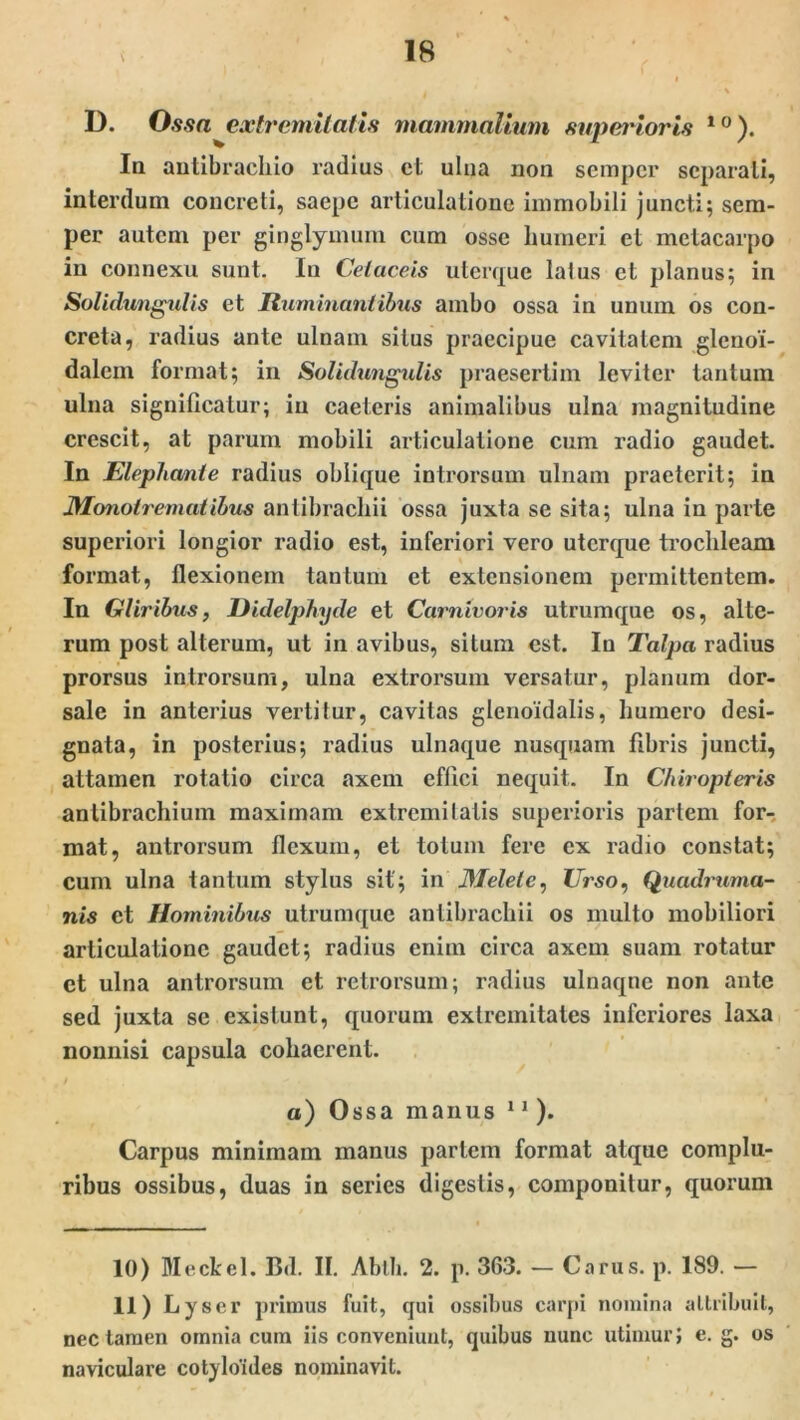 \ D. Ossa extremitatis mammalium superioris 10). Ia autibrachio radius ct ulna non sempcr separati, interdum concreti, saepe articulatione immobili juncti; sem- per autem per ginglymum cum osse humeri et metacarpo in connexu sunt. Iu Cetaceis uterque latus ct planus; in Solidimgulis et Ruminantibus ambo ossa in unum os con- creta, radius ante ulnam situs praecipue cavitatem glenoi- dalem format; in Solidungulis praesertim leviter tantum ulna significatur; in caeleris animalibus ulna magnitudine crescit, at parum mobili articulatione cum radio gaudet. In Elephante radius oblique introrsum ulnam praeterit; in J}.lonotremat ibus antibracliii ossa juxta se sita; ulna in parte superiori longior radio est, inferiori vero uterque trochleam format, flexionem tantum et extensionem permittentem. In Gliribus, Didelphyde et Carnivoris utrumque os, alte- rum post alterum, ut in avibus, situm est. Iu Talpa radius prorsus introrsum, ulna extrorsum versatur, planum dor- sale in anterius vertitur, cavitas glenoidalis, humero desi- gnata, in posterius; radius ulnaque nusquam fibris juncti, attamen rotatio circa axem effici nequit. In Chiropteris antibrachium maximam extremitatis superioris pariem for- mat, antrorsum flexum, et totum fere ex radio constat; cum ulna tantum stylus sit; in Melete, Urso, Quadruma- nis et Hominibus utrumque antibracliii os multo mobiliori articulatione gaudet; radius enim circa axem suam rotatur ct ulna antrorsum et retrorsum; radius ulnaqne non ante sed juxta se exislunt, quorum extremitates inferiores laxa nonnisi capsula cohaerent. a) Ossa manus * 11 ). Carpus minimam manus partem format atque complu- ribus ossibus, duas in series digestis, componitur, quorum 10) Meckel. Bd. II. Abth. 2. p. 363. — Carus, p. 189. — 11) Lyscr primus fuit, qui ossibus carpi nomina attribuit, nec tamen omnia cum iis conveniunt, quibus nunc utimur} e. g. os naviculare cotyloides nominavit.