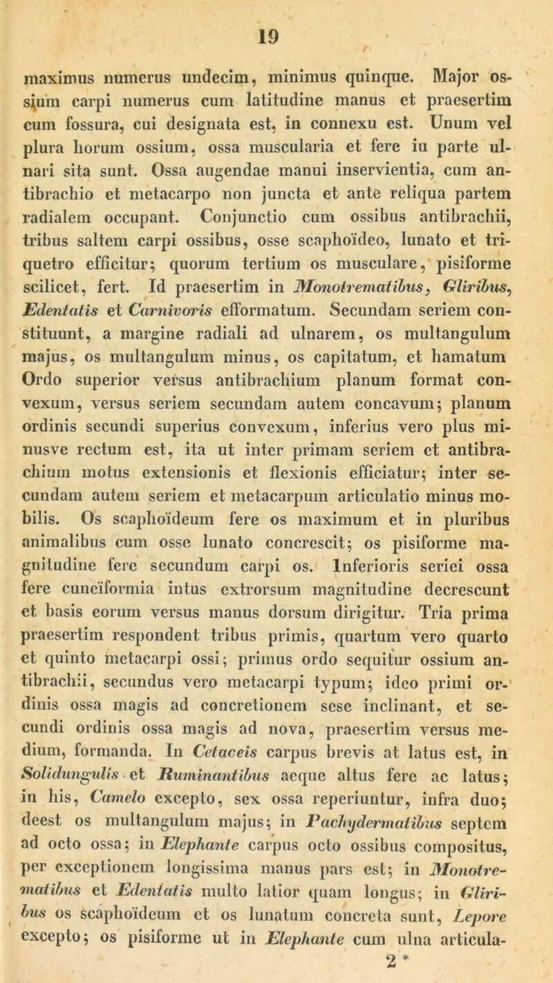 maximus numerus undecim, minimus quinque. Major os- seum carpi numerus cum latitudine manus et praesertim cum fossura, cui designata est, in connexu est. Unum vel plura liorurn ossium, ossa muscularia et fere iu parte ul- nari sita sunt. Ossa augendae manui inservientia, cum an- tibrachio et metacarpo non juncta et ante reliqua partem radialem occupant. Conjunctio cum ossibus antibrachii, tribus saltem carpi ossibus, osse scaphoideo, lunato et tri- quetro efficitur; quorum tertium os musculare, pisiforme scilicet, fert. Id praesertim in Monotrematibus, Gliribus, Edentatis et Carnivoris efformatum. Secundam seriem con- stituunt, a margine radiali ad ulnarem, os multangulum majus, os multangulum minus, os capitatum, et hamatum Ordo superior versus antibrachium planum format con- vexum, versus seriem secundam autem concavum; planum ordinis secundi superius convexum, inferius vero plus mi- nusve rectum est, ita ut inter primam seriem et antibra- chium motus extensionis et flexionis efficiatur; inter se- cundam autem seriem et metacarpum articulatio minus mo- bilis. Os scaphoideum fere os maximum et in pluribus animalibus cum osse lunato concrescit; os pisiforme ma- gnitudine fere secundum carpi os. Inferioris seriei ossa fere cuneiformia intus extrorsum magnitudine decrescunt et basis eorum versus manus dorsum dirigitur. Tria prima praesertim respondent tribus primis, quartum vero quarto et quinto metacarpi ossi; primus ordo sequitur ossium an- tibrachii, secundus vero metacarpi typum; ideo primi or- dinis ossa magis ad concretionem sese inclinant, et se- cundi ordinis ossa magis ad nova, praesertim versus me- dium, formanda. In Cetaceis carpus brevis at latus est, in Solidungulis ■ et Ruminantibus aeque altus fere ac latus; in his, Camelo excepto, sex ossa reperiunlur, infra duo; deest, os multangulum majus; in Pachydermatibus septem ad octo ossa; in Elephante carpus octo ossibus compositus, per exceptionem longissima manus pars est; in Monotre- matibus et Edentatis multo latior quam longus; in Gliri- bus os scaphoideum et os lunatum concreta sunt, Lepore excepto; os pisiforme ut in Elephante cum ulna articula- 2 *