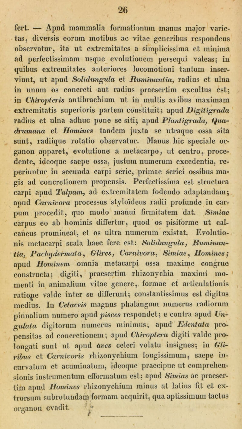 fert. — Apud mammalia formationum manus major varie- tas, diversis eorum motibus ac vitae generibus respondens observatur, ita ut extremitates a simplicissima et minima ad perfectissimam usque evolutionem persequi valeas; in quibus extremitates anteriores locomotioni tantum inser- viunt, ut apud Solidungula et Ruminantia, radius et ulna in unum os concreti aut radius praesertim excultus est; in Chiropteris antibrachium ut in multis avibus maximam extremitatis superioris partem constituit; apud Digitigrada radius et ulna adhuc pone se siti; apud Piant igrada, Qua- drumana et Homines tandem juxta se utraque ossa sita sunt, radiique rotatio observatur. Manus hic speciale or- ganon apparet, evolutione a metacarpo, ut centro, proce- dente, idcoque saepe ossa, justum numerum excedentia, re- periuntur in secunda carpi serie, primae seriei ossibus ma- gis ad concretionem propensis. Perfectissima est structura carpi apud Talpam, ad extremitatem fodendo adaptandam; apud Carnivora processus styloideus radii profunde in car- pum procedit, quo modo manui firmitatem dat. Simiae carpus eo ab hominis differtur, quod os pisiforme ut cal- caneus promineat, et os ultra numerum existat. Evolutio- nis metacarpi scala haec fere est: Solidungula, Ruminan- tia, Pachn der mata, Glires, Carnivora, Simiae, Homines j apud Hominem omnia metacarpi ossa maxime congrue constructa; digiti, praesertim rliizonychia maximi mo- menti in animalium vitae genere, formae et articulationis ratiope valde inter se differunt; constantissimus est digitus medius. In Celaceis magnus phalangum numerus radiorum pinnalium numero apud pisces respondet ; e contra apud Un- gulata digitorum numerus minimus; apud Edentata pro- pensitas ad concretionem; apud Chiroptera digiti valde pro- longati sunt ut apud aves celeri volatu insignes; in Gli- ribus et Carnivoris rhizony chium longissimum, saepe in- curvatum et acuminatum, idcoque praecipue ut comprehen- sionis instrumentum efformatum est; apud Simias ac praeser- tim apud Homines rhizonycliium minus at latius fit et cx- trorsum subrotundam formam acquirit, qua aptissimum tactus organon evadit. .*