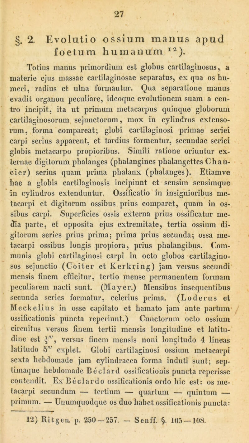 §. 2. Evolutio ossium manus apud foetum humanum I2). Totius manus primordium est globus cartilaginosus, a materie ejus massae cartilaginosae separatus, ex qua os hu- meri, radius et ulna formantur. Qua separatione manus evadit organon peculiare, ideoque evolutionem suam a cen- tro incipit, ita ut primum metacarpus quinque globorum cartilaginosorum sejunctorum, mox in cylindros extenso- rum, forma compareat; globi cartilaginosi primae seriei carpi serius apparent, et tardius formentur, secundae seriei globis metacarpo propioribus. Simili ratione oriuntur ex- ternae digitorum phalanges (phalangines phalangettes Chau- cier) serius quam prima phalanx (phalanges). Etiamve hae a globis cartilaginosis incipiunt et sensim sensimque in cylindros extenduntur. Ossificatio in insignioribus me- tacarpi et digitorum ossibus prius comparet, quam in os- sibus carpi. Superficies ossis externa prius ossificatur me- dia parte, et opposita ejus extremitate, tertia ossium di- gitorum series prius prima; prima prius secunda; ossa me- tacarpi ossibus longis propiora, prius phalangibus. Com- munis globi cartilaginosi carpi in octo globos cartilagino- sos sejunctio (Coiter et Kerkring) jam versus secundi mensis finem efficitur, tertio mense permanentem formam peculiarem nacti sunt. (Mayer.) Mensibus insequentibus secunda series formatur, celerius prima. (Loderus et Meckelius in osse capitato et hamato jam ante partum' ossificationis puncta reperiunt.) Cunctorum octo ossium circuitus versus finem tertii mensis longitudine et latitu- dine est -i-', versus finem mensis noni longitudo 4 lineas latitudo 5' explet. Globi cartilaginosi ossium metacarpi sexta hebdomade jam cylindracca forma induti sunt; sep- timaque hebdomade Beclard ossificationis puncta reperisse contendit. Ex Beclardo ossificationis ordo hic est: os me- tacarpi secundum — tertium — quartum — quintum — primum. — Unumquodque os duo habet ossificationis puncta: 12) Ritgen. p. 250 — 257. — Senff. §. 105 — 108.