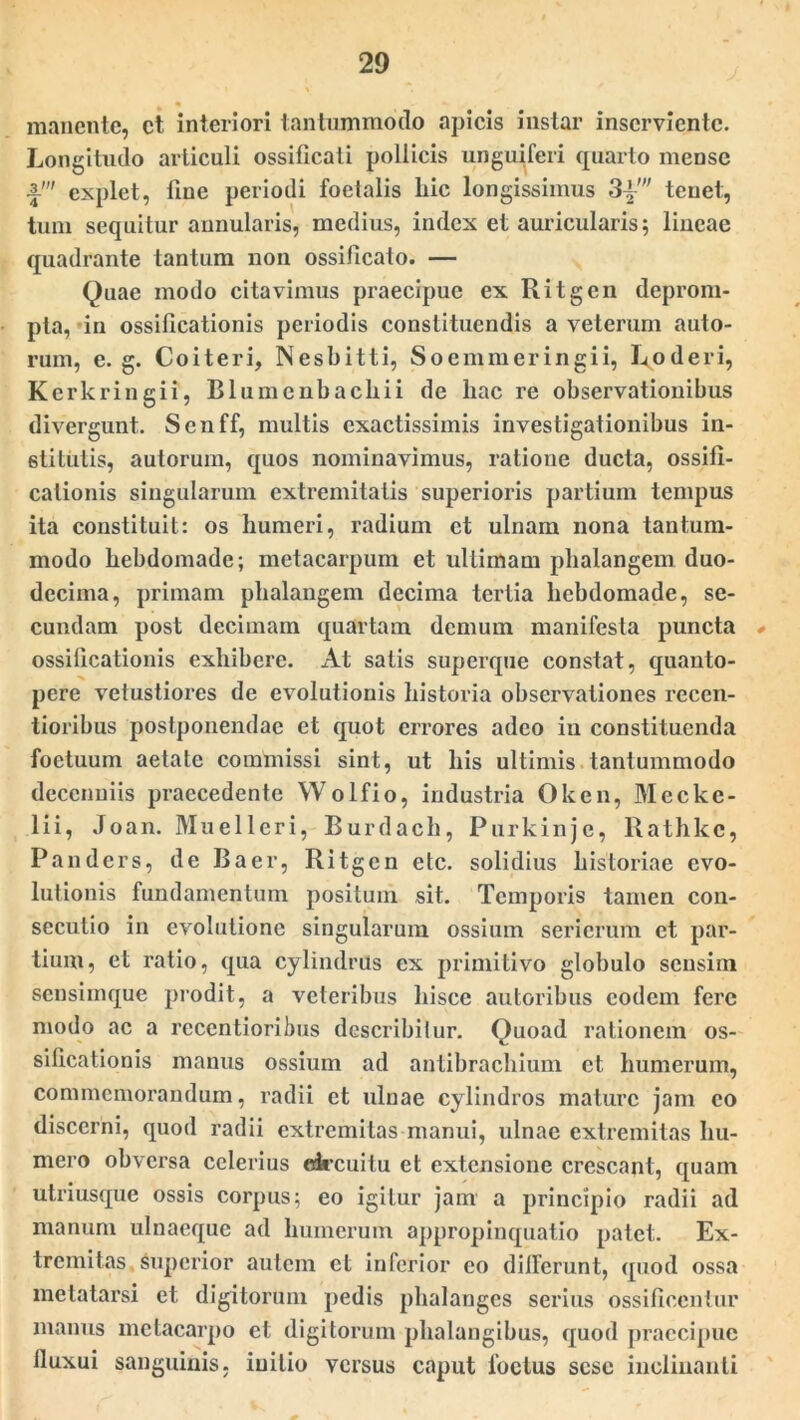 « manente, ct interiori tantummodo apicis instar inserviente. Longitudo articuli ossificaii pollicis anguiferi quarto mense •f' explet, line periodi foetalis liic longissimus 3±' tenet, tum sequitur annularis, medius, index et auricularis; lineae quadrante tantum non ossificato. — Quae modo citavimus praecipue ex Ritgen deprom- pta, in ossificationis periodis constituendis a veterum auto- rum, e. g. Coiteri, Nesbitti, Soemmeringii, Loderi, Kerkringii, Blumenbachii de hac re observationibus divergunt. Senff, multis exactissimis investigationibus in- stitutis, autorum, quos nominavimus, ratione ducta, ossifi- cationis singularum extremitatis superioris partium tempus ita constituit: os humeri, radium et ulnam nona tantum- modo hebdomade; metacarpum et ultimam phalangem duo- decima, primam phalangem decima tertia hebdomade, se- cundam post decimam quartam demum manifesta puncta ossificationis exhibere. At satis superque constat, quanto- pere vetustiores de evolutionis historia observationes recen- tioribus postponendae et quot errores adeo in constituenda foctuum aetate commissi sint, ut his ultimis tantummodo decenniis praecedente Wolfio, industria Oken, Mecke- lii, Joan. Muellcri, Burdach, Purkinje, Rathkc, Panders, de Baer, Ritgen etc. solidius historiae evo- lutionis fundamentum positum sit. Temporis tamen con- secutio in evolutione singularum ossium seriorum et par- tium, et ratio, qua cylindrus ex primitivo globulo sensim sensimque prodit, a veteribus hisce autoribus eodem fere modo ac a recentioribus describitur. Quoad rationem os- sificationis manus ossium ad antibrachium ct humerum, commemorandum, radii ct ulnae cylindros mature jam eo discerni, quod radii extremitas manui, ulnae extremitas hu- mero obversa celerius drcuilu et extensione crescant, quam utriusque ossis corpus; eo igitur jam a principio radii ad manum ulnaeque ad humerum appropinquatio patet. Ex- tremitas superior autem et inferior eo dilferunt, quod ossa metatarsi et digitorum pedis phalanges serius ossificentur manus metacarpo et digitorum phalangibus, quod praecipue lluxui sanguinis, initio versus caput foetus sese inclinanti