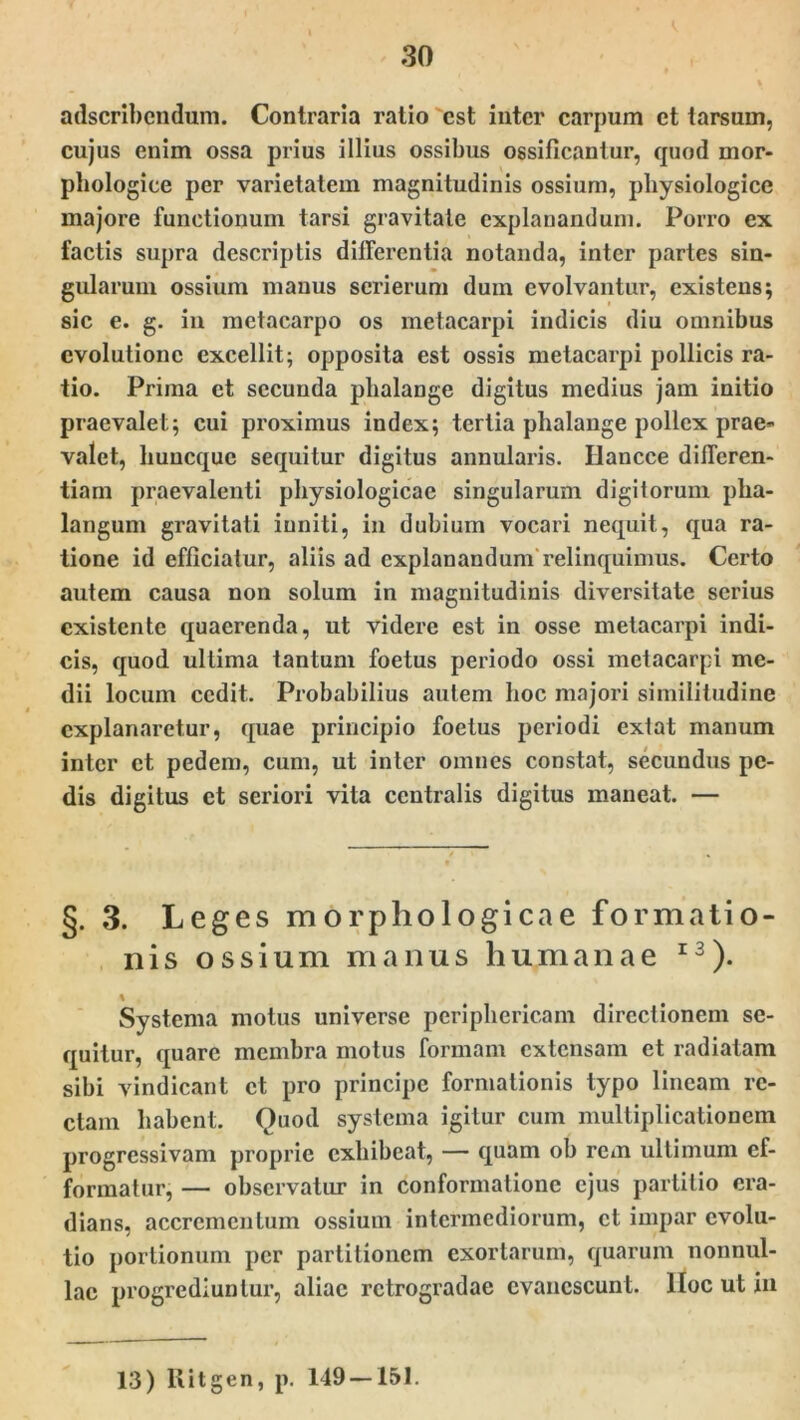 adscribendum. Contraria ratio est inter carpum et tarsurn, cujus enim ossa prius illius ossibus ossificantur, quod mor- phologice per varietatem magnitudinis ossium, physiologice majore functionum tursi gravitate explanandum. Porro ex factis supra descriptis differentia notanda, inter partes sin- gularum ossium manus scrierum dum evolvantur, existens; sic e. g. in metacarpo os metacarpi indicis diu omnibus evolutione excellit; opposita est ossis metacarpi pollicis ra- tio. Prima et secunda phalange digitus medius jam initio praevalet; cui proximus index; tertia phalange pollex prae- valet, huncque sequitur digitus annularis. Ilancce differen- tiam praevalenti physiologicae singularum digitorum pha- langum gravitati inniti, in dubium vocari nequit, qua ra- tione id efficiatur, aliis ad explanandum relinquimus. Certo autem causa non solum in magnitudinis diversitate serius cxistente quaerenda, ut videre est in osse metacarpi indi- cis, quod ultima tantum foetus periodo ossi metacarpi me- dii locum cedit. Probabilius autem hoc majori similitudine explanaretur, quae principio foetus periodi extat manum inter et pedem, cum, ut inter omnes constat, secundus pe- dis digitus ct seriori vita centralis digitus maneat. — §. 3. Leges morphologicae formatio- nis ossium manus humanae 13). % Systema motus universe periphericam directionem se- quitur, quare membra motus formam extensam et radiatam sibi vindicant ct pro principe formationis typo lineam re- ctam habent. Quod systema igitur cum multiplicationem progressivam proprie exhibeat, — quam ob rem ultimum ef- formatur, — observatur in conformatione ejus partitio cra- dians, accremcntum ossium intermediorum, ct impar evolu- tio portionum per partitionem exortarum, quarum nonnul- lae progrediuntur, aliae retrogradae evanescunt, lloc ut in 13) Ritgen, p. 149 — 151.