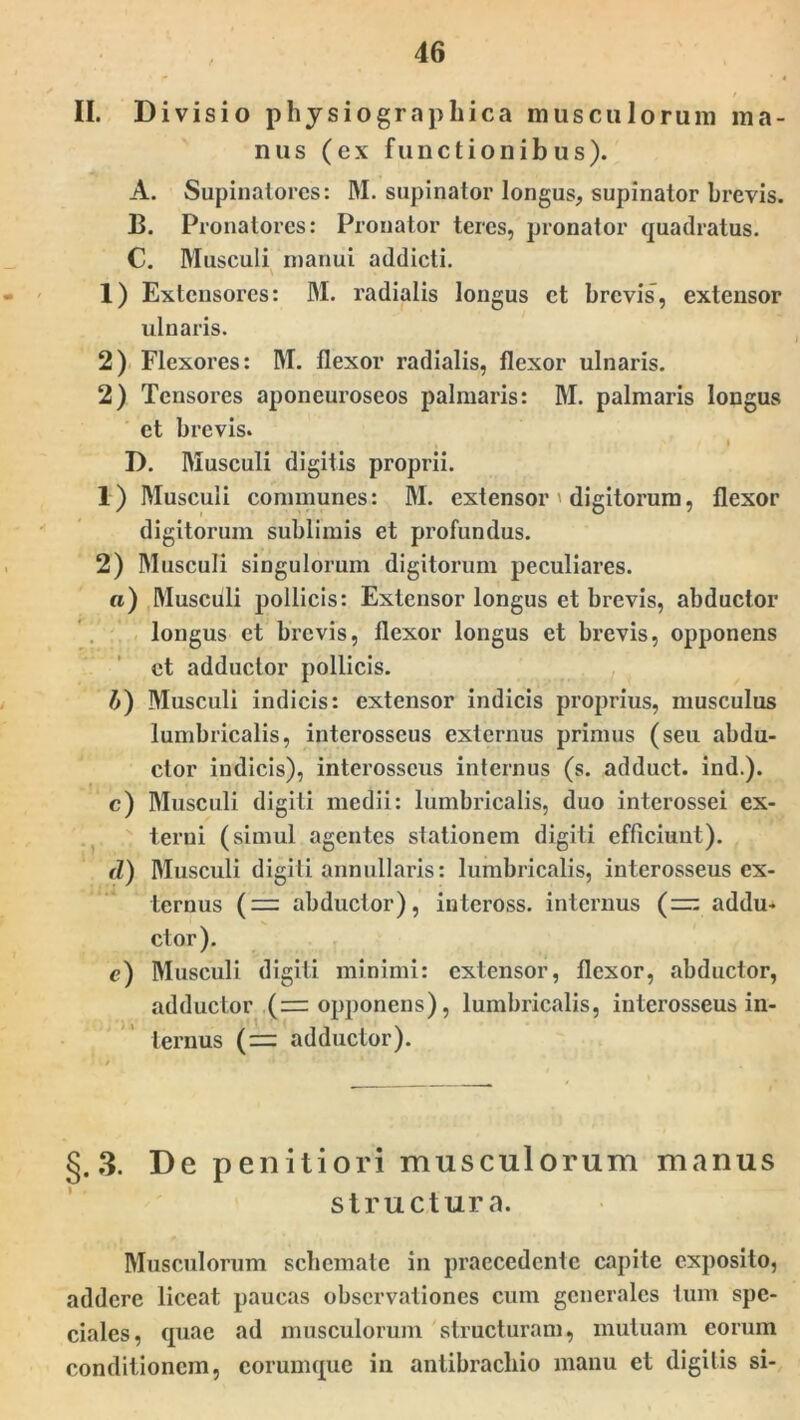 II. Divisio phy siographica musculorum ma- nus (ex functionibus). A. Supinatores: DI. supinator longus, supinator brevis. B. Pronatores: Pronator teres, pronator quadratus. C. Musculi manui addicti. 1) Extensores: DI. radialis longus et brevis, extensor ulnaris. 2) Flexores: DI. flexor radialis, flexor ulnaris. 2) Tensores aponeuroseos palmaris: DI. palmaris longus et brevis. % » D. DIusculi digitis proprii. 1) DIusculi communes: DI. extensor digitorum, flexor digitorum sublimis et profundus. 2) DIusculi singulorum digitorum peculiares. a) DIusciili pollicis: Extensor longus et brevis, abductor longus et brevis, flexor longus et brevis, opponens et adductor pollicis. A) DIusculi indicis: extensor indicis proprius, musculus lumbricalis, interosseus externus primus (seu abdu- ctor indicis), interosseus internus (s. adduct. ind.). c) DIusculi digiti medii: lumbricalis, duo interossei ex- terni (simul agentes stationem digiti efficiunt). d) DIusculi digiti annullaris: lumbricalis, interosseus ex- ternus (— abductor), inteross. internus (=: addu- ctor). c) DIusculi digiti minimi: extensor, flexor, abductor, adductor ( = opponens), lumbricalis, interosseus in- ternus (= adductor). §.3. De penitiori musculorum manus structura. DIusculorum schemate in praecedente capite exposito, addere liceat paucas observationes cum generales tum spe- ciales, quae ad musculorum structuram, mutuam eorum conditionem, corumque in antibrachio manu et digitis si-