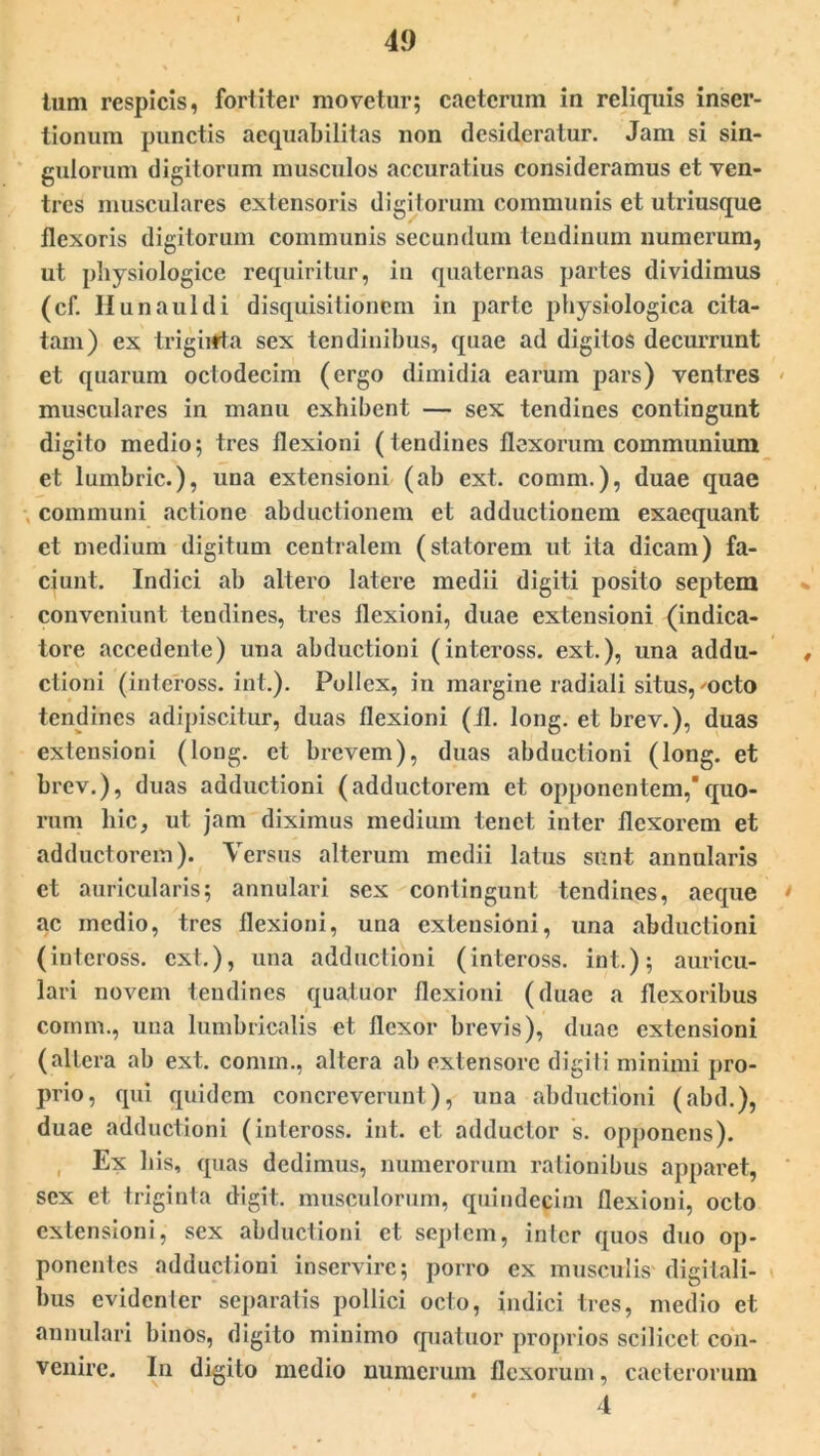 tum respicis, fortiter movetur; caetcrum in reliquis inser- tionum punctis aequabilitas non desideratur. Jam si sin- gulorum digitorum musculos accuratius consideramus et ven- tres musculares extensoris digitorum communis et utriusque flexoris digitorum communis secundum tendinum numerum, ut physiologice requiritur, in quaternas partes dividimus (cf. Hunauldi disquisitionem in parte physiologica cita- tam) ex trigirtta sex tendinibus, quae ad digitos decurrunt et quarum octodecim (ergo dimidia earum pars) ventres musculares in manu exhibent — sex tendines contingunt digito medio; tres flexioni (tendines flexorum communium et lumbric.), una extensioni (ah ext. comm.), duae quae communi actione abductionem et adductionem exaequant et medium digitum centralem (statorem ut ita dicam) fa- ciunt. Indici ah altero latere medii digiti posito septem conveniunt tendines, tres flexioni, duae extensioni (indica- tore accedente) una abductioni (inteross. ext.), una addu- , clioni (inteross. int.). Pollex, in margine radiali situs, 'octo tendines adipiscitur, duas flexioni (fl. long. et brev.), duas extensioni (long. et brevem), duas abductioni (long. et brev.), duas adductioni (adductorem et opponentem,'quo- rum hic, ut jam diximus medium tenet inter flexorem et adductorem). Versus alterum medii latus sunt annularis et auricularis; annulari sex contingunt tendines, aeque • ac medio, tres flexioni, una extensioni, una abductioni (inteross. ext.), una adductioni (inteross. int.); auricu- lari novem tendines quatuor flexioni (duae a flexoribus comm., una lumbricalis et flexor brevis), duae extensioni (altera ab ext. comm., altera ab extensore digiti minimi pro- prio, qui quidem concreverunt), una abductioni (abd.), duae adductioni (inteross. int. et adductor s. opponens). , Ex bis, quas dedimus, numerorum rationibus apparet, sex et triginta digit. musculorum, quindecim flexioni, octo extensioni, sex abductioni et septem, inter quos duo op- ponentes adductioni inservire; porro ex musculis digitali- bus evidenter separatis pollici octo, indici tres, medio et annulari binos, digito minimo quatuor proprios scilicet con- venire. In digito medio numerum flexorum, caeterorum 4