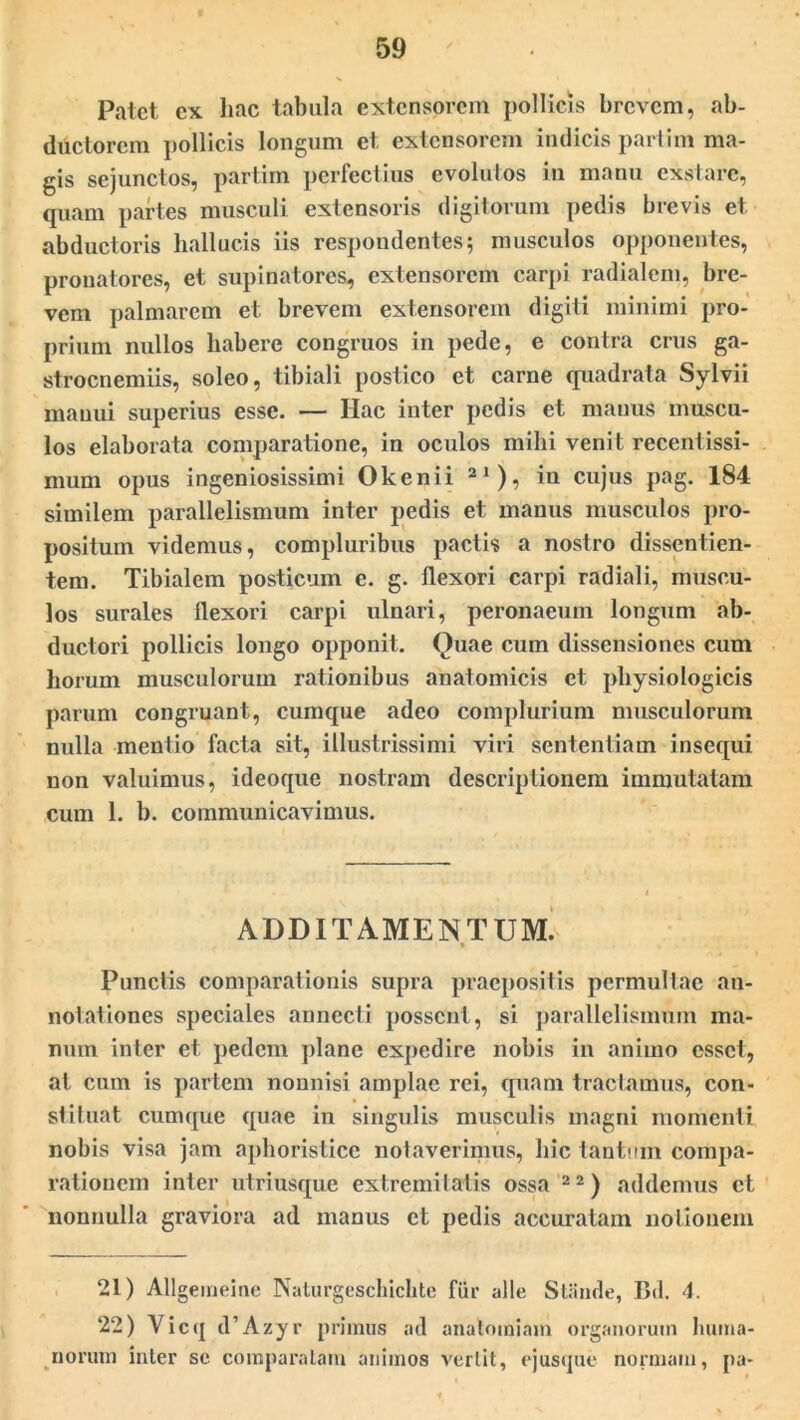 Patet ex hac tabula extensorem pollicis brevem, ab- ductorem pollicis longum et extensorem indicis partim ma- gis sejunctos, partim perfectius evolutos in manu exstare, quam partes musculi extensoris digitorum pedis brevis et abductoris hallucis iis respondentes; musculos opponentes, pronatores, et supinatores, extensorem carpi radialem, bre- vem palmarem et brevem extensorem digiti minimi pro- prium nullos habere congruos in pede, e contra crus ga- strocnemiis, soleo, tibiali postico et carne quadrata Sylvii manui superius esse. — Hac inter pedis et manus muscu- los elaborata comparatione, in oculos mihi venit recentissi- nium opus ingeniosissimi Okenii 21 ), in cujus pag. 184 similem parallelismum inter pedis et manus musculos pro- positum videmus, compluribus pactis a nostro dissentien- tem. Tibialem posticum e. g. flexori carpi radiali, muscu- los surales flexori carpi ulnari, peronaeum longum ab- ductori pollicis longo opponit. Quae cum dissensiones cum horum musculorum rationibus anatomicis et physiologicis parum congruant, cumque adeo complurium musculorum nulla mentio facta sit, illustrissimi viri sententiam insequi non valuimus, ideoque nostram descriptionem immutatam cum 1. b. communicavimus. ADDITAMENTUM. Punctis comparationis supra praepositis permultae an- notationes speciales annecti possent, si parallelismum ma- num inter et pedem plane expedire nobis in animo esset, at cum is partem nonnisi amplae rei, quam tractamus, con- stituat cumque quae in singulis musculis magni momenti nobis visa jam apboristice notaverimus, hic tantum compa- rationem inter utriusque extremitatis ossa 2 2) addemus et nonnulla graviora ad manus ct pedis accuratam notionem 21) Allgemeine Naturgeschichte fiir alie Slanrle, Bd. 4. 22) Yicq d’Azyr primus ad anatomiam organorum huma- norum inter sc comparatam animos vertit, ejusque normam, pa-