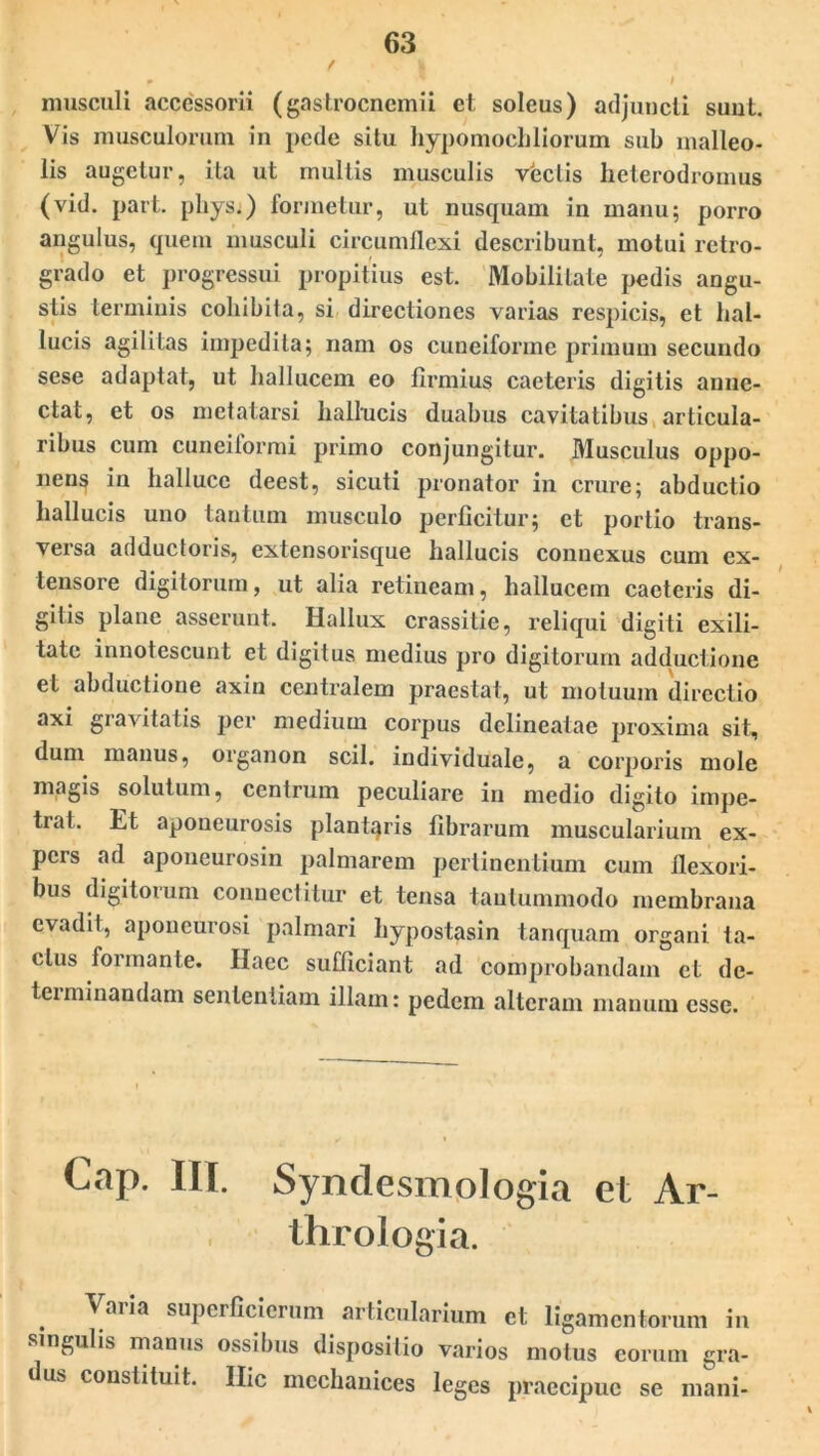 musculi accessorii (gastrocnemii et soleus) adjuncti sunt. Vis musculorum in pede situ hypomochliorum sub malleo- lis augetur, ita ut multis musculis vectis heterodromus (vid. part. pliys.) formetur, ut nusquam in manu; porro angulus, quem musculi circumflexi describunt, motui retro- grado et progressui propitius est. Mobilitate pedis angu- stis terminis cohibita, si directiones varias respicis, et hal- lucis agilitas impedita; nam os cuneiforme primum secundo sese adaptat, ut hallucem eo firmius caeteris digitis anue- ctat, et os metatarsi hallucis duabus cavitatibus articula- ribus cum cuneiformi primo conjungitur. Musculus oppo- nens in halluce deest, sicuti pronator in crure; abductio hallucis uno tantum musculo perficitur; et portio trans- versa adductoris, extensorisque hallucis connexus cum ex- tensore digitorum, ut alia retineam, hallucem caeteris di- gitis plane asserunt. Hallux crassitie, reliqui digiti exili- tate innotescunt et digitus medius pro digitorum adductione et abductione axin centralem praestat, ut motuum directio axi gia\itatis per medium corpus delineatae proxima sit, dum manus, organon scii, individuale, a corporis mole magis solutum, centrum peculiare in medio digito impe- trat. Et aponeurosis plantaris fibrarum muscularium ex- pers ad aponeurosin palmarem perlinentium cum flexori- bus digitorum connectitur et tensa tantummodo membrana evadit, aponeurosi palmari hypostasin tanquam organi ta- ctus formante. Haec sufficiant ad comprobandam et de- teiminandam sententiam illam: pedem alteram manum esse. Cap. III. Syndesmologia et Ar- thrologia. Varia superficicrum articularium et ligamentorum in singulis manus ossibus dispositio varios motus eorum gra- dus constituit. Hic mcchanices leges praecipue se mani-