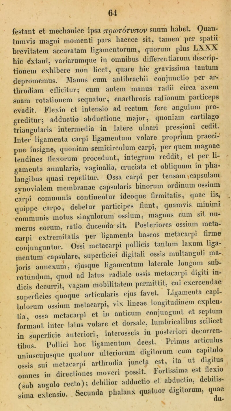 61 festant et mechanice ipsa nQiarorvTiov suum habet. Quan- tumvis magni momenti pars haecce sit, tamen per spatii brevitatem accuratam ligamentorum, quorum plus LXXX hic dxtant, variarumque in omnibus differentiarum descrip- tionem exhibere non licet, quare hic gravissima tantum depromemus. Manus cum anlibrachii conjunctio per ar- tlirodiam efficitur; cum autem manus radii circa axem suam rotationem sequatur, enarthrosis rationum particeps evadit. Flexio et intensio ad rectum fere angulum pro- greditur; adductio abductione major, quoniam cartilago triangularis intermedia in latere ulnari pressioni cedit. Inter ligamenta carpi ligamentum volare proprium praeci- pue insigne, quoniam semicirculum carpi, per quem magnae tendines flexorum procedunt, integrum reddit, et pei li- gamenta annularia, vaginalia, cruciata et obliquum m pha- langibus quasi repetitur. Ossa carpi per tensam,capsulam synovialem membranae capsularis binorum ordinum ossium carpi communis continentur ideoque firmitatis, quae iis, quippe carpo, debetur participes fiunt, quamvis minimi communis motus singulorum ossium, magnus cum sit nu- merus eorum, ratio ducenda' sit. Posteriores ossium meta- carpi extremitatis per ligamenta baseos metacarpi firme conjunguntur. Ossi metacarpi pollicis tantum laxum liga- mentum capsulare, superficiei digitali ossis multanguli ma-> joris annexum, ejusque ligamentum laterale longum sub- rotundum, quod ad latus radiale ossis metacarpi digiti in- dicis decurrit, vagam mobilitatem permittit, cui exercendae superficies quoque articularis ejus favet. Ligamenta capi- tulorum ossium metacarpi, vix lineae longitudinem exp en- tia, ossa metacarpi et in anticum conjungunt et septum formant inter latus volare et dorsale, lumbricalibus scilicet in superficie anteriori, interosseis in posteriori decurren- tibus. Pollici hoc ligamentum deest. Primus articulus uniuscujusque quatuor ulteriorum digitorum cum capitulo ossis sui metacarpi arthrodia junctp est, ita ut digitus omnes in directiones moveri possit. Fortissima est flexio fsub angulo recto); debilior adductio et abductio, debilis- sima extensio. Secunda phalanx quatuor digitorum, quae