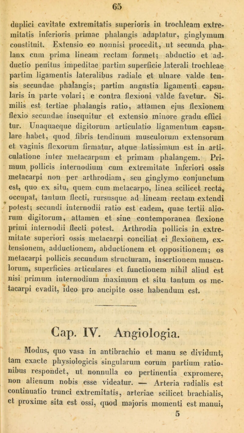 L duplici cavitate extremitatis superioris in trochleam extre- milatis inferioris primae phalangis adaptatur, ginglymum constituit. Extensio eo nonnisi procedit, ut secunda pha- lanx cum prima lineam rectam formet; abductio et ad- ductio penitus impeditae partirn superficie laterali trochleae partim ligamentis lateralibus radiale et ulnare valde ten- sis secundae phalangis; partim angustia ligamenti capsu- laris in parte volari; e contra flexioni valde favetur. Si- milis est tertiae phalangis ratio, attamen ejus flexionem flexio secundae insequitur et extensio minore gradu effici tur. Unaquaeque digitorum articulatio ligamentum capsu- lare habet, quod fibris tendinum musculorum extensorum et vaginis flexorum firmatur, atque latissimum est in arti- culatione inter metacarpum et primani phalangem. Pri- mum pollicis internodium cum extremitate inferiori ossis metacarpi non per arthrodiam, seu ginglymo conjunctum est, quo ex situ, quem cum metacarpo, linea scilicet recta, occupat, tantum flecti, rursusque ad lineam rectam extendi potest; secundi internodii ratio est eadem, quae tertii alio- rum digitorum, attamen et sine contemporanea flexione primi internodii flecti potest. Arthrodia pollicis in extre- mitate superiori ossis metacarpi conciliat ei flexionem, ex- tensionem, adductionem, abductionem et oppositionem; os metacarpi pollicis secundum structuram, insertionem muscu- lorum, superficies articulares et functionem nihil aliud est nisi primum internodium maximum et situ tantum os me- tacarpi evadit, ideo pro ancipite osse habendum est. Cap. IV. Angiologia. Modus, quo vasa in antibrachio et manu se dividunt, tam exacte physiologicis singularum eorum partium ratio- nibus respondet, ut nonnulla eo pertinentia expromere, non alienum nobis esse videatur. — Arteria radialis est continuatio trunci extremitatis, arteriae scilicet brachialis, et proxime sita est ossi, quod majoris momenti est manui, 5