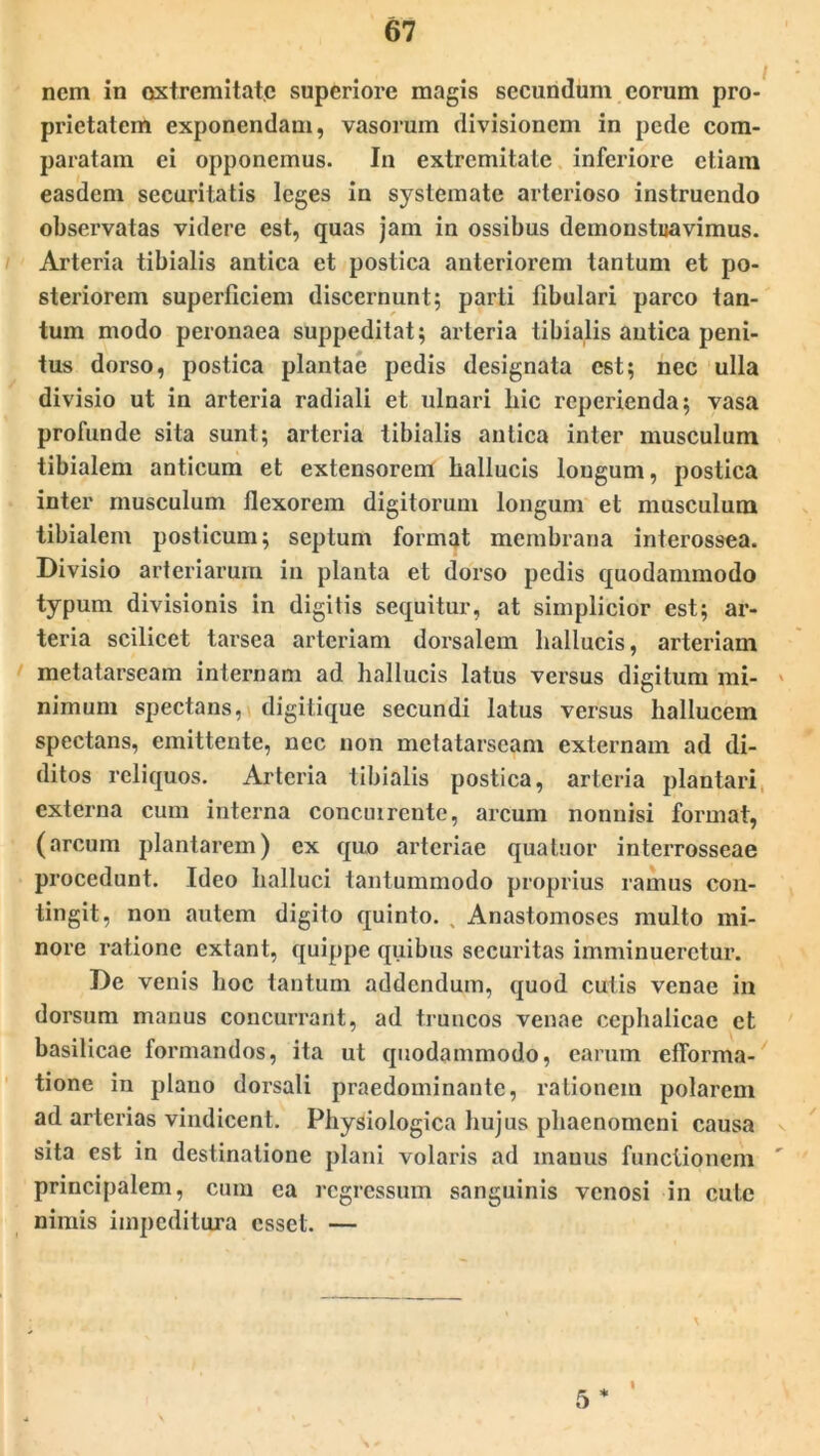 nem in extremitate superiore magis secundum eorum pro- prietatem exponendam, vasorum divisionem in pede com- paratam ei opponemus. In extremitate inferiore etiam easdem securitatis leges in systemate arterioso instruendo observatas videre est, quas jam in ossibus demonstuavimus. Arteria tibialis antica et postica anteriorem tantum et po- steriorem superficiem discernunt; parti fibulari parco tan- tum modo peronaea suppeditat; arteria tibialis antica peni- tus dorso, postica plantae pedis designata C6t; nec ulla divisio ut in arteria radiali et ulnari liic reperienda; vasa profunde sita sunt; arteria tibialis antica inter musculum tibialem anticum et extensorem hallucis lougum, postica inter musculum flexorem digitorum longum et musculum tibialem posticum; septum format membrana interossea. Divisio arteriarum in planta et dorso pedis quodammodo typum divisionis in digitis sequitur, at simplicior est; ar- teria scilicet tarsea arteriam dorsalem hallucis, arteriam metatarseam internam ad hallucis latus versus digitum mi- nimum spectans, digitique secundi latus versus hallucem spectans, emittente, nec non metatarseam externam ad di- ditos reliquos. Arteria tibialis postica, arteria plantari externa cum interna concuirente, arcum nonnisi format, (arcum plantarem) ex quo arteriae qua tuor interrosseae procedunt. Ideo halluci tantummodo proprius ramus con- tingit, non autem digito quinto. , Anastomoses multo mi- nore ratione extant, quippe quibus securitas imminueretur. De venis boc tantum addendum, quod cutis venae in dorsum manus concurrant, ad truncos venae cephalicae et basilicae formandos, ita ut quodammodo, earum efforma- tione in plano dorsali praedominante, rationem polarem ad arterias vindicent. Physiologica hujus phaenomeni causa sita est in destinatione plani volaris ad manus functionem principalem, cum ca regressum sanguinis venosi in cute nimis impeditura esset. — 5 * I