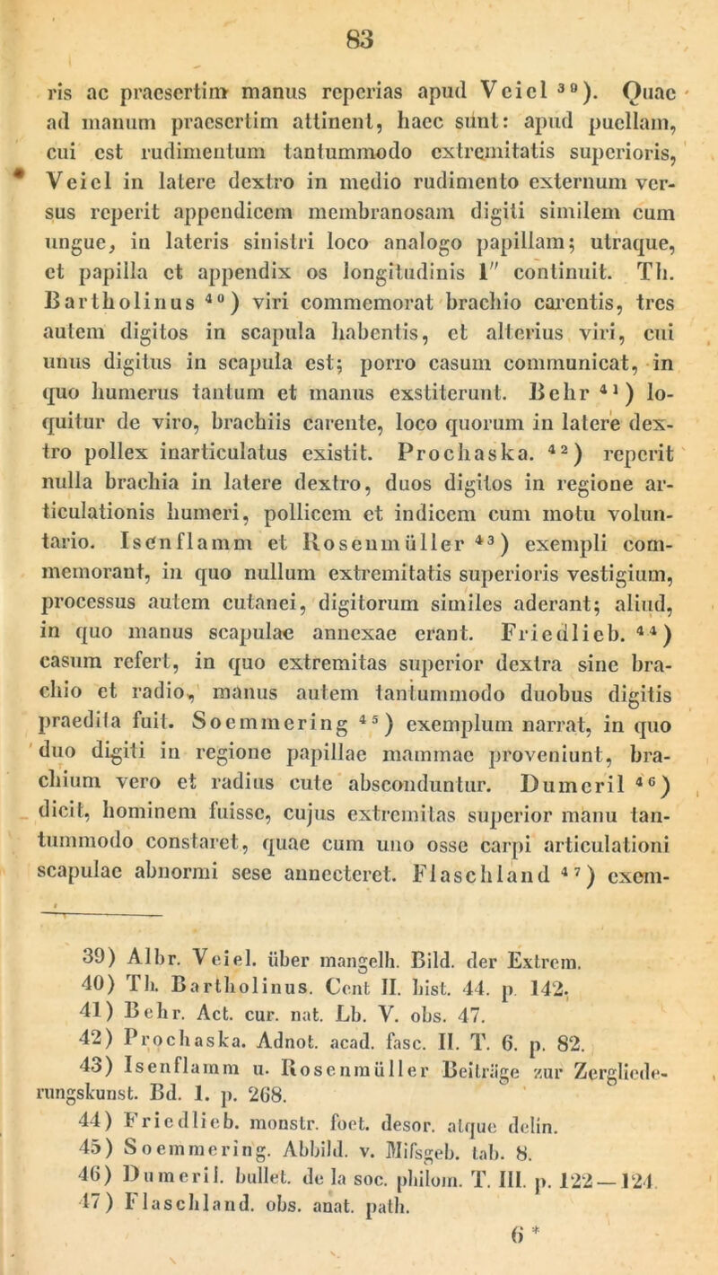 ris ac praesertim- manus reperias apud Veiel 30). Ouac ad manum praesertim attinent, haec sunt: apud puellam, cui est rudimentum tantummodo extremitatis superioris, Veiel in latere dextro in medio rudimento externum ver- sus reperit appendicem membranosam digiti similem cum ungue, in lateris sinistri loco analogo papillam; ulraque, et papilla et appendix os longitudinis 1 continuit. Th. Bartholinus 40) viri commemorat brachio carentis, tres autem digitos in scapula habentis, et alterius viri, cui unus digitus in scapula est; porro casum communicat, in quo humerus tantum et manus exstiterunt. Behr 41 ) lo- quitur dc viro, brachiis carente, loco quorum in latere dex- tro pollex inarticulatus existit. Prochaska. 42) reperit nulla brachia in latere dextro, duos digitos in regione ar- ticulationis humeri, pollicem et indicem cum motu volun- tario. Is en fla mm et Roseum ii lier 43 ) exempli com- memorant, in quo nullum extremitatis superioris vestigium, processus autem cutanei, digitorum similes aderant; aliud, in quo manus scapulae annexae erant. Frieulicb. 4 4) casum refert, in quo extremitas superior dextra sine bra- chio et radio, manus autem tantummodo duobus digitis praedi (a fuit. Soc mineri ng 45 ) exemplum narrat, in quo duo digiti in regione papillae mammae proveniunt, bra- chium vero et radius cute absconduntur. Dumeril 4C) dicit, hominem fuisse, cujus extremitas superior manu tan- tummodo constaret, quae cum uno osse carpi articulationi scapulae abnormi sese annecteret. Flaschland 47) exem- 39) Albr. Veiel. iiber mangelh. Bild. der Extrein. 40) Th. Bartholinus. Cent II. hist. 44. p 142- 41) Behr. Act. cur. nat. Lb. V. obs. 47. 42) Prochaska. Adnot. acad. fasc. II. T. 6. p. 82. 4o) Is en fiam in u. Rosenmiiller Beilrage zur Zergliede- rungskunst. Bd. 1. p. 268. 44) Fricdlicb. monstr. foet. desor. atque delin. 45) Soemmering. Abbild. v. Mifsgeb. tab. 8. 46) Dumeril. bullet, de la soc. philoin. T. III. p. 122 — 124 47) Flaschland. obs. anat. path. 6 *