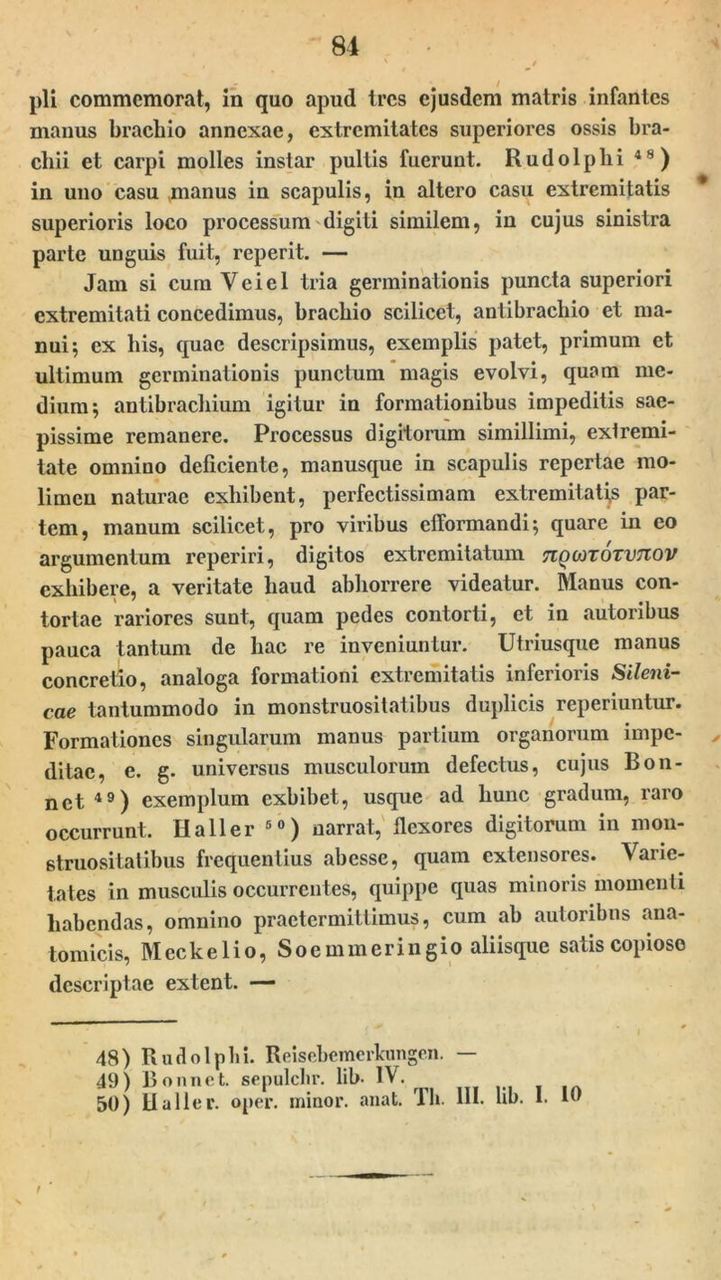 pii commemorat, in quo apud tres ejusdem matris infantes manus brachio annexae, extremitates superiores ossis bra- chii et carpi molles instar pultis fuerunt. Rudolplii 4”) in uno casu manus in scapulis, in altero casu extremitatis * superioris loco processum digiti similem, in cujus sinistra parte unguis fuit, reperit. — Jam si cum Veiel tria germinationis puncta superiori extremitati concedimus, brachio scilicet, antibrachio et ma- nui; ex his, quae descripsimus, exemplis patet, primum et ultimum germinationis punctum magis evolvi, quam me- dium; antibrachium igitur in formationibus impeditis sae- pissime remanere. Processus digitorum simillimi, extremi- tate omnino deliciente, manusque in scapulis repertae mo- limen naturae exhibent, perfectissimam extremitates par- tem, manum scilicet, pro viribus efiformandi; quare in eo argumentum reperiri, digitos extremitatum nqonoTvnov exhibere, a veritate haud abhorrere videatur. Manus con- tortae rariores sunt, quam pedes contorti, et in autoribus pauca tantum de hac re inveniuntur. Utriusque manus concretio, analoga formationi extremitatis inferioris Sileni- cae tantummodo in monstruositatibus duplicis reperiuntur. Formationes singularum manus partium organorum impe- , ditac, e. g. universus musculorum defectus, cujus Bon- nct49) exemplum exhibet, usque ad hunc gradum, raro occurrunt. IIa 11 er 50) narrat, flexores digitorum in mon- struositatibus frequentius abesse, quam extensores. Varie- tates in musculis occurrentes, quippe quas minoris momenti habendas, omnino praetermittimus, cum ab autoribus ana- tomicis, Meckelio, Soemmeringio aliisque satis copiose descriptae extent. — 48) Rudolplii. Reisebemcrkungen. — 49) Bonnet. sepulclir. lib. IV. 50) lia lier. oper. minor, anat. Th. III. lib. I. 10