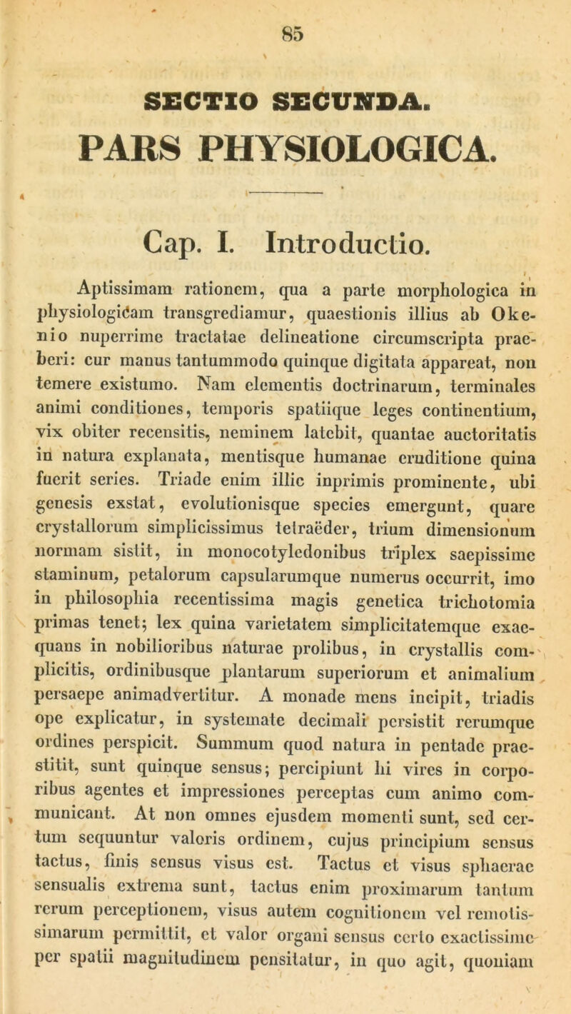 SECTIO SECUNDA. PARS PHYSIOLOGICA. 0r. Cap. I. Introductio. 11 Aptissimam rationem, qua a parte morphologica in physiologicam transgrediamur, quaestionis illius ab Okc- nio nuperrime tractatae delineatione circumscripta prae- beri: cur manus tantummodo quinque digitata appareat, non temere existumo. Nam elementis doctrinarum, terminales animi conditiones, temporis spatiique leges continentium, vix obiter recensitis, neminem latebit, quantae auctoritatis in natura explanata, mentisque humanae eruditione quina fuerit series. Triade enim illic inprimis prominente, ubi genesis exstat, evolutionisque species emergunt, quare crystallorum simplicissimus telraedcr, trium dimensionum normam sistit, in monocotylcdonibus triplex saepissime staminum, petalorum capsularumque numerus occurrit, imo in philosophia recentissima magis genetica trichotomia primas tenet; lex quina varietatem simplicitatemque exae- quans in nobilioribus naturae prolibus, in crystallis com- plicitis, ordinibusque plantarum superiorum et animalium persaepe animadvertitur. A monade mens incipit, triadis ope explicatur, in systemate decimali persistit rcrumque ordines perspicit. Summum quod natura in pentade prae- stitit, sunt quinque sensus; percipiunt hi vires in corpo- ribus agentes et impressiones perceptas cum animo com- municant. At non omnes ejusdem momenti sunt, sed cer- tum sequuntur valoris ordinem, cujus principium sensus tactus, linis sensus visus est. Tactus et visus sphaerae sensualis extrema sunt, tactus enim proximarum tantum rerum perceptionem, visus autem cognitionem vel remotis- simarum permittit, et valor organi sensus ccrlo exactissime per spatii magnitudinem pensitatur, in quo agit, quoniam