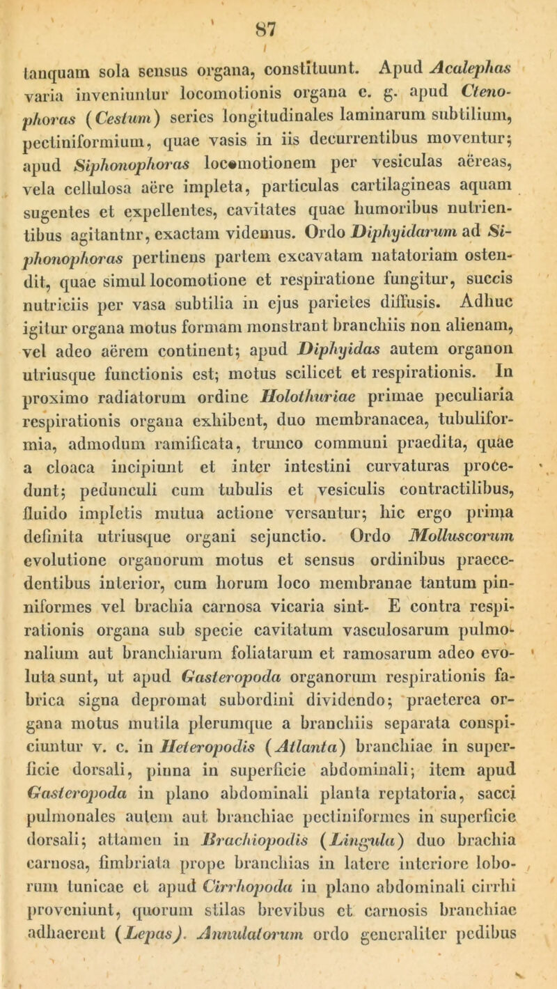 / lanquatn sola sensus organa, constituunt. Apud Acalephas varia inveniuntur locoinotionis organa c. g. apud Cteno- phoras ( Ceslum) series longitudinales laminarum subtilium, pectiniformium, quae vasis in iis decurrentibus moventur; apud Siphonophoras loc«motionem per vesiculas aereas, vela cellulosa aere impleta, particulas cartilagineas aquam sugentes et expellentes, cavitates quae humoribus nutrien- tibus agitantur, exactam videmus. Ordo Diphyidarum ad Si- phonophoras pertinens partem excavatam natatoriam osten- dit, quae simul locomotione et respiratione fungitur, succis nutriciis per vasa subtilia in ejus parietes diffusis. Adbuc igitur organa motus formam monstrant branchiis non alienam, vel adeo aerem continent; apud Diphyidas autem organon utriusque functionis est; motus scilicet et respirationis. In proximo radiatorum ordine Ilolothuriae primae peculiaria respirationis organa exhibent, duo membranacea, tubulifor- mia, admodum ramilicata, trunco communi praedita, quae a cloaca incipiunt et inter intestini curvaturas proce- dunt; pedunculi cum tubulis et vesiculis eontractilibus, fluido impletis mutua actione versantur; hic ergo prima definita utriusque organi sejunctio. Ordo Mollusconim evolutione organorum motus et sensus ordinibus praece- dentibus interior, cum horum loco membranae tantum pin- niformes vel brachia carnosa vicaria sint- E contra respi- rationis organa sub specie cavitatum vasculosarum pulmo- nalium aut branchiarum foliatarum et ramosarum adeo evo- • luta sunt, ut apud Gasteropoda organorum respirationis fa- brica signa depromat subordini dividendo; praeterea or- gana motus mutila plerumque a branchiis separata conspi- ciuntur v. c. in Heteropodis (Atlanta) branchiae in super- ficie dorsali, pinna in superficie abdominali; item apud Gasteropoda in plano abdominali planta reptatoria, sacci pulmonales autem aut branchiae pcctiniformcs in superficie dorsali; attamen in Braduopodis (Lingula) duo brachia carnosa, fimbriata prope branchias in latere interiore lobo- rum tunicae et apud Cirrhopoda in plano abdominali cirrhi proveniunt, quorum stilas brevibus ct carnosis branchiae adhaerent (Lepas). Annidalorum ordo generaliter pedibus S.