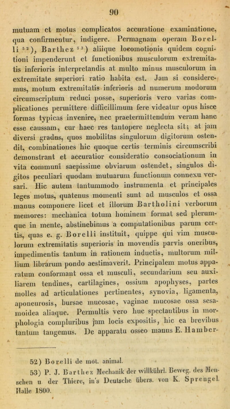 mutuam ct motus complicatos accuratione examinatione, qua confirmentur, indigere. Permagnam operam Borel- li 52), Barthez 53) aliique loeomotionis quidem cogni- tioni impenderunt et functionibus musculorum extremita- tis inferioris interpretandis at multo minus musculorum in extremitate superiori ratio habita est. Jam si considere- mus, motum extremitatis inferioris ad numerum modorum circumscriptum reduci posse, superioris vero varias com- plicationes permittere difficillimum fere videatur opus hisce formas typicas invenire, nec praetermittendum veram hanc esse caussam, cur haec res tantopere neglecta sit; at jam diversi grados, quos mobilitas singulorum digitorum osten- dit, combinationcs hic quoque certis terminis circumscribi demonstrant ct accuratior consideratio consociationum in vita communi saepissime obviarum ostendet, singulos di- gitos peculiari quodam mutuarum functionum connexu ver- sari. Hic autem tantummodo instrumenta et principales leges motus, quatenus momenti suut ad musculos et ossa manus componere licet ct illorum Bartholini verborum memores: mechanica totum hominem format sed plerum- que in mente, abstinebimus a computationibus parum cer- tis, quas e. g. B ore Ili instituit, quippe qui vim muscu- lorum extremitatis superioris in movendis parvis oneribus, impedimentis tantum in rationem inductis, multorum mil- lium librarum pondo aestimaverit. Principalem motus appa- , ratum conformant ossa et musculi, secundarium seu auxi- liarem tendines, cartilagines, ossium apophyses, partes molles ad articulationes pertinentes, synovia, ligamenta, aponeurosis, bursae mucosae, vaginae mucosae ossa sesa- moidea aliaque. Permultis vero huc spectantibus in mor- pliologia compluribus jam locis expositis, hic ea brevibus tantum tangemus. De apparatu osseo manus E. Ilambcr- 52) Borelli de mot. animal. 53) P. J. Barthez Mechanik der willkiihrl. Bevveg. des Men- schen u der Thiere, in’s Deutsche ubers. von K. Spreugel. II ali e 1800. ,