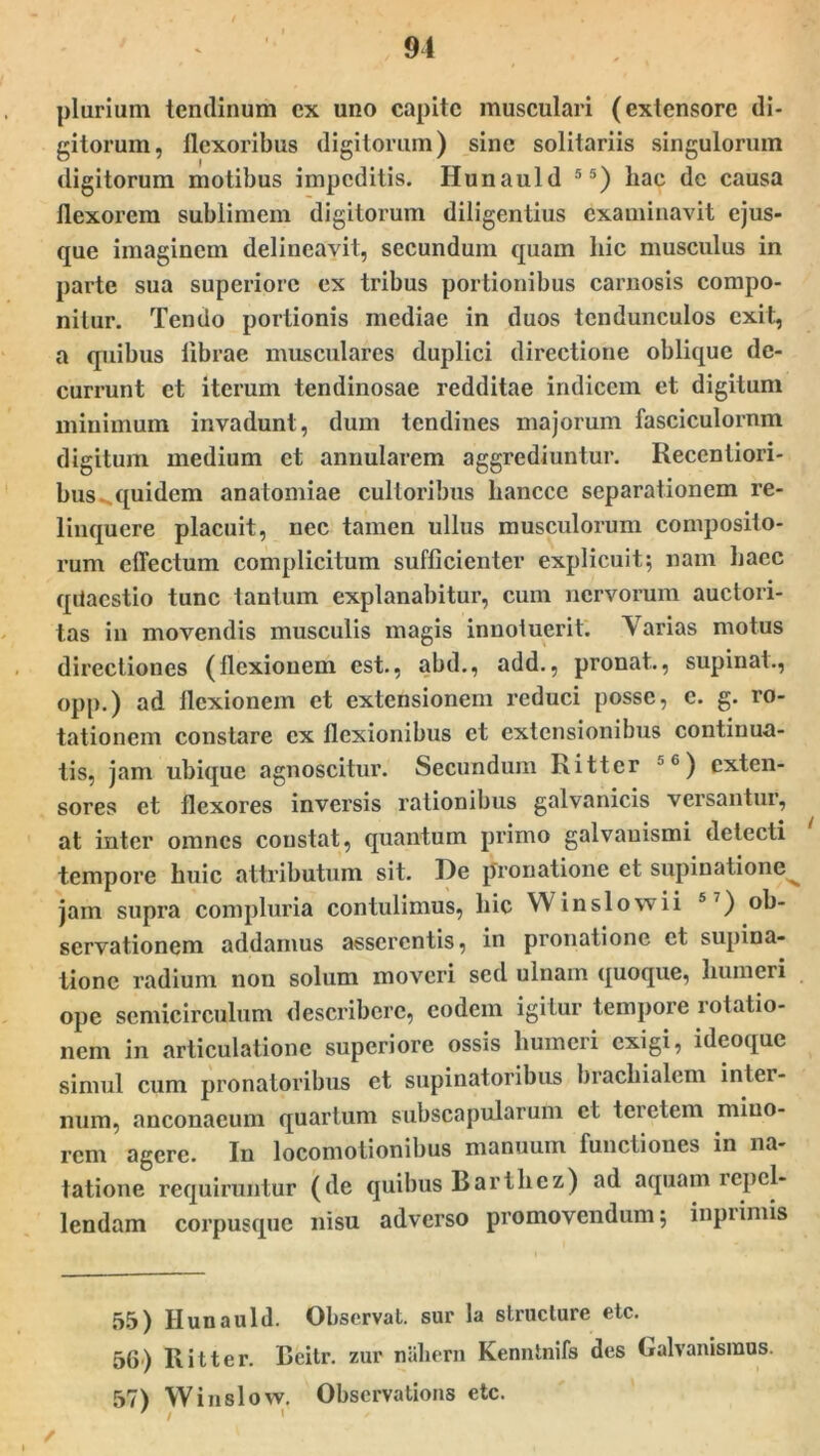 91 plurium tendinum ex uno capite musculari (extensore di- gitorum, flexoribus digitorum) sine solitariis singulorum digitorum motibus impeditis. Hunauld 5 5) hac de causa flexorem sublimem digitorum diligentius examinavit ejus- que imaginem delineavit, secundum quam hic musculus in parte sua superiore ex tribus portionibus carnosis compo- nitur. Tendo portionis mediae in duos tcndunculos exit, a quibus librae musculares duplici directione oblique de- currunt et iterum tendinosae redditae indicem et digitum minimum invadunt, dum tendines majorum fasciculornm digitum medium et annularem aggrediuntur. Recentiori- bus quidem anatomiae cultoribus hancce separationem re- linquere placuit, nec tamen ullus musculorum composito- rum effectum complicitum sufficienter explicuit; nam haec qdaestio tunc tantum explanabitur, cum nervorum auctori- tas in movendis musculis magis innotuerit. Yarias motus directiones (flexionem est., abd., add., pronat., supinat., opp.) ad flexionem et extensionem reduci posse, e. g. ro- tationem constare ex flexionibus et extensionibus continua- tis, jam ubique agnoscitur. Secundum Ritter 'G) exten- sores et flexores inversis rationibus galvanicis versantur, at inter omnes constat, quantum primo galvauismi detecti tempore huic attributum sit. De pronatione et supinatione^ jam supra compluria contulimus, hic W in sio w ii 57) ob- servationem addamus asserentis, in pronatione et supina- tione radium non solum moveri sed ulnam quoque, humeri ope semicirculum describere, eodem igitur tempore rotatio- nem in articulatione superiore ossis humeri exigi, ideoque simul cum pronatoribus et supinatoribus brachialem inter- num, anconacum quartum subscapularum et teretem mino- rem agere. In locomolionibus manuum functiones in na- tatione requiruntur (de quibus Barthez) ad aquam repel- lendam corpusque nisu adverso promovendum; inpiimis 55) Hunauld. Observat, sur la structure etc. 56) Ritter. Bcitr. zur nahern Kenntnifs des Galvanismus. 57) Winslow. Obscrvations etc. ' i 1