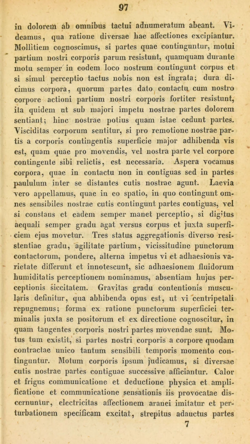 in dolorem ab omnibus tactui adnumeratum abeant. Vi- deamus, qua ratione diversae liae allectiones excipiantur. Mollitiem cognoscimus, si partes quae continguntur, motui partium nostri corporis parum resistunt, quamquam durante motu semper in eodem loco nostrum contingunt corpus et si simul perceptio tactus nobis non est ingrata; dura di- cimus corpora, quorum partes dato contactu cum nostro corpore actioni partium nostri corporis fortiter resistunt, ita quidem ut sub majori impetu nostrae partes dolorem sentiant; hinc nostrae potius quam istae cedunt partes. Yisciditas corporum sentitur, si pro remotione nostrae par- tis a corporis contingentis superficie major adhibenda vis est, quam quae pro movendis, vel nostra parte vel corpore contingente sibi relictis, est necessaria. Aspera vocamus corpora, quae in contactu non in contiguas sed in partes paululum inter se distantes cutis nostrae agunt. Laevia vero appellamus, quae in eo spatio, in quo contingunt om- nes sensibiles nostrae cutis contingunt partes contiguas, vel si constaus et eadem semper manet perceptio, si digitus aequali semper gradu agat versus corpus et juxta superfi- ciem ejus movetur. Tres status aggregationis diverso resi- stentiae gradu, agilitate partium, vicissitudine punctorum contactorum, pondere, alterna impetus vi et adhaesionis va- rietate differunt et innotescunt, sic adhaesionem fluidorum humiditatis perceptionem nominamus, absentiam hujus per- ceptionis siccitatem. Gravitas gradu contentionis muscu- laris definitur, qua abhibenda opus est, ut vi centripetali repugnemus; forma ex ratione punctorum superficiei ter- minalis juxta se positorum et ex directione cognoscitur, in quam tangentes corporis nostri partes movendae sunt. j\lo- tus tum existit, si partes nostri corporis a corpore quodam contractae unico tantum sensibili temporis momento con- tinguntur. Motum corporis ipsum judicamus, si diversae cutis nostrae partes contiguae successive afficiantur. Calor et frigus communicatione et deductione physica et ampli- ficatione et communicatione sensationis iis provocatae dis- cernuntur, elcctricitas affectionem aranei imitatur et per- turbationem specificam excitat, strepitus adauctus partes 7