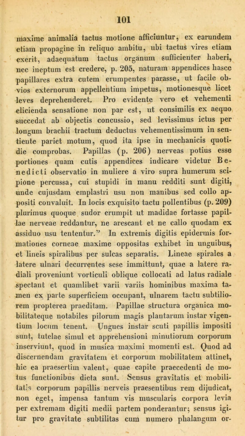 maxime animalia tactus motione afficiuntur, cx earundem etiam propagine in reliquo ambitu, ubi tactus vires etiam cxerit, adaequatum tactus organum sufficienter haberi, nec ineptum est credere, p. 205, naturam appendices hascc papillares extra cutem erumpentes parasse, ut facile ob- vios externorum appellentium impetus, motionesque licet leves deprehenderet. Pro evidente vero et vehementi elicienda sensatione non par est, ut consimilis ex aequo succedat ab objectis concussio, sed levissimus ictus per longum brachii tractum deductus vehementissimum in sen- tiente pariet motum, quod ita ipse in mechanicis quoti- die comprobas. Papillas (p. 206) nerveas potius esse portiones quam cutis appendices indicare videtur Be- nedicti observatio in muliere a viro supra humerum sci- pione percussa, cui stupidi in manu redditi sunt digiti, unde cujusdam emplastri usu non manibus sed collo ap- positi convaluit. In locis exquisito tactu pollentibus (p. 209) plurimus quoque sudor erumpit ut madidae fortasse papil- lae nerveae reddantur, ne arescant et ne callo quodam ex assiduo usu tententur.” In extremis digitis epidermis for- mationes corneae maxime oppositas exhibet in unguibus, et lineis spiralibus per sulcas separatis. Lineae spirales a latere ulnari decurrentes sese immittunt, quae a latere ra- diali proveniunt vorticuli oblique collocati ad latus radiale spectant et quamlibet varii variis hominibus maxima ta- men ex parte superficiem occupant, ulnarem tactu subtilio- rem propterea praeditam. Papillae structura organica mo- bilitateque notabiles pilorum magis plantarum instar vigen- tium locum tenent. Ungues instar scuti papillis impositi sunt, tutelae simul et apprehensioni minutiorum corporum inserviunt, quod in musica maximi momenti est. Quod ad discernendam gravitatem et corporum mobilitatem attinet, hic ea praesertim valent, quae capite praecedenti de mo- tus functionibus dicta sunt. Sensus gravitatis et mobili- tatis corporum papillis nerveis praesentibus rem dijudicat, non eget, impensa tantum vis muscularis corpora levia per extremam digiti medii partem ponderantur; sensus igi- tur pro gravitate subtilitas cum numero phalangum or-