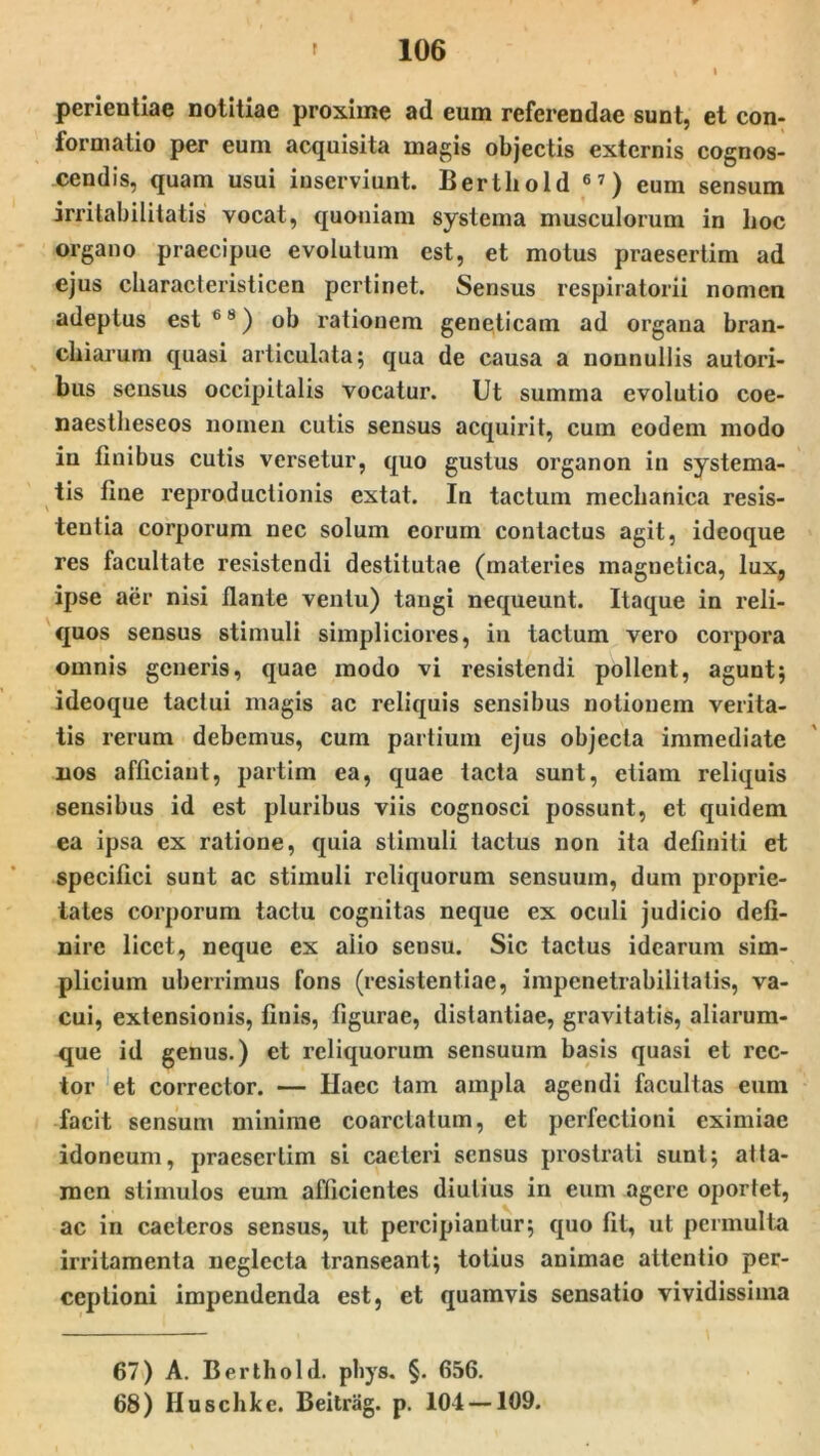 perientiae notitiae proxime ad eum referendae sunt, et con- formatio per eum acquisita magis objectis externis cognos- cendis, quam usui inserviunt. Berthold 67) eum sensum irritabilitatis vocat, quoniam systema musculorum in hoc organo praecipue evolutum est, et motus praesertim ad ejus cliaracteristicen pertinet. Sensus respiratorii nomen adeptus est 6 8) ob rationem geneticam ad organa bran- chiarum quasi articulata; qua de causa a nonnullis autori- bus sensus occipitalis vocatur. Ut summa evolutio coe- naestlieseos nomen cutis sensus acquirit, cum eodem modo in finibus cutis versetur, quo gustus organon in systema- tis fine reproductionis extat. In tactum mechanica resis- tentia corporum nec solum eorum contactus agit, ideoque res facultate resistendi destitutae (materies magnetica, lux, ipse aer nisi liante ventu) tangi nequeunt. Itaque in reli- quos sensus stimuli simpliciores, in tactum vero corpora omnis generis, quae modo vi resistendi pollent, agunt; ideoque tactui magis ac reliquis sensibus notionem verita- tis rerum debemus, cum partium ejus objecta immediate nos afficiant, partim ea, quae tacta sunt, etiam reliquis sensibus id est pluribus viis cognosci possunt, et quidem ea ipsa ex ratione, quia stimuli tactus non ita definiti et specifici sunt ac stimuli reliquorum sensuum, dum proprie- tates corporum tactu cognitas neque ex oculi judicio defi- nire licet, neque ex alio sensu. Sic tactus idearum sim- plicium uberrimus fons (resistentiae, impenetrabilitatis, va- cui, extensionis, finis, figurae, distantiae, gravitatis, aliarum- que id genus.) et reliquorum sensuum basis quasi et rec- tor et corrector. — Ilaec tam ampla agendi facultas eum facit sensum minime coarclatum, et perfectioni eximiae idoneum, praesertim si caeteri sensus prostrati sunt; atta- men stimulos eum afficientes diutius in eum agere oportet, ac in caeteros sensus, ut percipiantur; quo fit, ut permulta irritamenta neglecta transeant; totius animae attentio per- ceptioni impendenda est, et quamvis sensatio vividissima 67) A. Berthold. phys. §. 656. 68) Huschke. Beitrag. p. 104 —109.