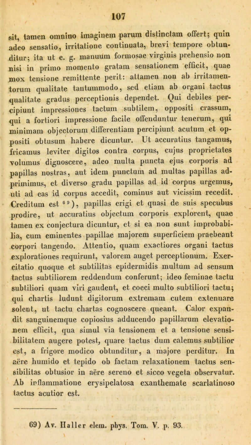 sit, tamen omnino imaginem parum distinctam offert, qum adeo sensatio, irritatione continuata, brevi tempore obtun- ditur; ita ut e. g. manuum formosae virginis prehensio non nisi in primo momento gratam sensationem efficit, (j[uae mox tensione remittente perit: attamen non ab irritamen- torum qualitate tantummodo, sed etiam ab organi tactus qualitate gradus perceptionis dependet. Qui debiles per- cipiunt impressiones tactum subtilem, oppositi crassum, qui a fortiori impressione facile offenduntur tenerum, qui minimam objectorum differentiam percipiunt acutum et op- positi obtusum habere dicuntur. Ut accuratius tangamus, fricamus leviter digitos contra corpus, cujus proprietates volumus dignoscere, adeo multa puncta ejus corporis ad papillas nostras, aut idem punctum ad multas papillas ad- primimus, et diverso gradu papillas ad id corpus urgemus, uti ad eas id corpus accedit, cominus aut vicissim recedit. Creditum est 6 9), papillas erigi et quasi de suis specubus prodire, ut accuratius objectum corporis explorent, quae tamen ex conjectura dicuntur, et si ea non 6unt improbabi- lia, cum eminentes papillae majorem superficiem praebeant corpori tangendo. Attentio, quam exactiores organi tactus explorationes requirunt, valorem auget perceptionum. Exer- citatio quoque et subtilitas epidermidis multum ad sensum tactus subtiliorem reddendum conferunt; ideo feminae tactu subtiliori quam viri gaudent, et cocci multo subtiliori tactu; qui chartis ludunt digitorum extremam cutem extenuare solent, ut tactu chartas cognoscere queant. Calor expan- dit sanguinemque copiosius adducendo papillarum elevatio- nem efficit, qua simul via tensionem et a tensione sensi- bililatem augere potest, quare tactus dum calemus subtilior est, a frigore modico obtunditur, a majore perditur. In aere humido et tepido ob factam relaxationem tactus sen- sibili las obtusior in aere sereno et sicco vegeta observatur. Ab inflammatione erysipelatosa exanthemate scarlatinoso tactus acutior est. 69) Av. II a lier elem. pbys. Tom. V. p, 93.