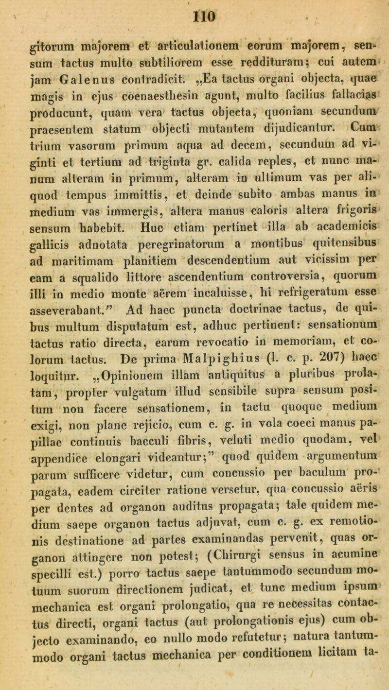 gitorum majorem et articulationem eorum majorem, sen- sum tactus multo subtiliorem esse reddituram; cui autem jam Galenus contradicit. ,,Ea tactus organi objecta, quae magis in ejus coenaesthesin agunt, multo facilius fallacias producunt, quam Yera tactus objecta, quoniam secundum praesentem statum objecti mutantem dijudicantur. Cum trium vasorum primum aqua ad decem, secundum ad vi- ginti et tertium ad triginta gr. calida reples, et nunc ma- num alteram in primum, alteram in ultimum vas per ali- quod tempus immittis, et deinde subito ambas manus in medium vas immergis, altera manus caloris altera frigoris sensum habebit. Huc etiam pertinet illa ab academicis gallicis adnotata peregrinatorum a montibus quitensibus ad maritimam planitiem descendentium aut vicissim per cam a squalido littore ascendentium controversia, quorum illi in medio monte aerem incaluisse, hi refrigeratum esse asseverabant/’ Ad haec puncta doctrinae tactus, de qui- bus multum disputatum est, adhuc pertinent: sensationum tactus ratio directa, earum revocatio in memoriam, et co- lorum tactus. De prima Malpighius (1. c. p. 207) haec loquitur. „Opinionem illam antiquitus a pluribus prola- tam, propter vulgatum illud sensibile supra sensum posi- tum non facere sensationem, in tactu quoque medium exigi, non plane rejicio, cum e. g. in vola coeci manus pa- pillae continuis bacculi fibris, veluti medio quodam, vel appendice elongari videantur;” quod quidem argumentum parum sufficere videtur, cum concussio per baculum pro- pagata, eadem circiter ratione versetur, qua concussio aeris per dentes ad organon auditus propagata; tale quidem me- dium saepe organon tactus adjuvat, cum e. g. ex remotio- nis destinatione ad partes examinandas pervenit, quas or- ganon attingere non potest; (Chirurgi sensus in acumine specilli est.) porro tactus saepe tantummodo secundum mo- tuum suorum directionem judicat, et tunc medium ipsum mechanica est organi prolongatio, qua re necessitas contac- tus directi, organi tactus (aut prolongationis ejus) cum ob- jecto examinando, eo nullo modo refutetur; natura tantum- modo organi tactus mechanica per conditionem licitam ta-