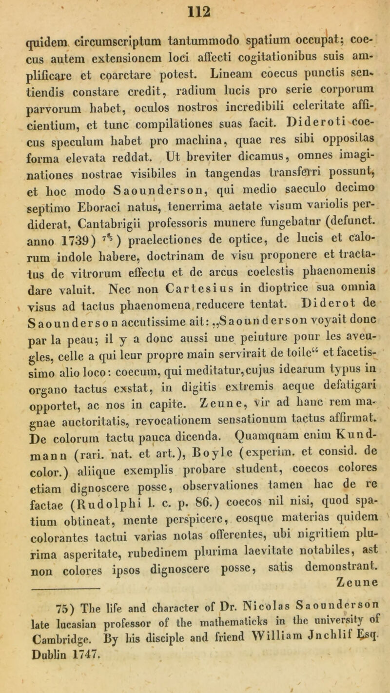 quidem circumscriptum tantummodo spatium occupat; coc- cus autem extensionem loci affecti cogitationibus suis am- plificare et coarctare potest. Lineam coecus punctis sen«. tiendis constare credit, radium lucis pro serie corporum parvorum liabet, oculos nostros incredibili celeritate affi- cientium, et tunc compilationes suas facit. DiderotLcoe- cus speculum liabet pro machina, quae res sibi oppositas forma elevata reddat. Ut breviter dicamus, omnes imagi- nationes nostrae visibiles in tangendas transferri possunt, et hoc modo Saoundcrson, qui medio saeculo decimo septimo Eboraci natus, tenerrima aetate visum variolis per- diderat, Cautabrigii professoris munere fungebatur (defunct. anno 1739) 7,5) praelectiones de optice, de lucis et calo- rum indole habere, doctrinam de visu proponere et tracta- tus de vitrorum effectu et de arcus coelestis phaenomenis dare valuit. Nec non Cartesius in dioptrice sua omnia , visus ad tactus phaenomena,reducere tentat. Diderot de Saoundcrson accutissime ait: „Saounderson voyait donc par la peau; il y a donc aussi une peinture pour les aveu- gles, celle a qui leur propre main servirait de toilca et facetis- simo alio loco: coecum, qui meditatur,cujus idearum typus in organo tactus exstat, in digitis extremis aeque defatigari opporlet, ac nos in capite. Zeune, vir ad hanc rem ma- gnae auctoritatis, revocationem sensationum tactus affirmat. De colorum tactu pauca dicenda. Quamquam enim Kund- mann (rari. nat. et art.), Boyle (experim. et consid. de color.) aliique exemplis probare student, coecos colores etiam dignoscere posse, observationes tamen hac de re factae (RudoIphi 1. c. p. 86.) coecos nil nisi, quod spa- tium obtineat, mente perspicere, eosque materias quidem colorantes tactui varias notas offerentes, ubi nigritiem plu- rima asperitate, rubedinem plurima lacvitate notabiles, ast non colores ipsos dignoscere posse, satis demonstrant. Zeune 75) The life and character of Dr. Ni coi as Saoundcrson late lucasian professor of the mathemalicks in the university ol Cambridge. By bis disciple and friend William Jnchlif fisq. Dublin 1747. i