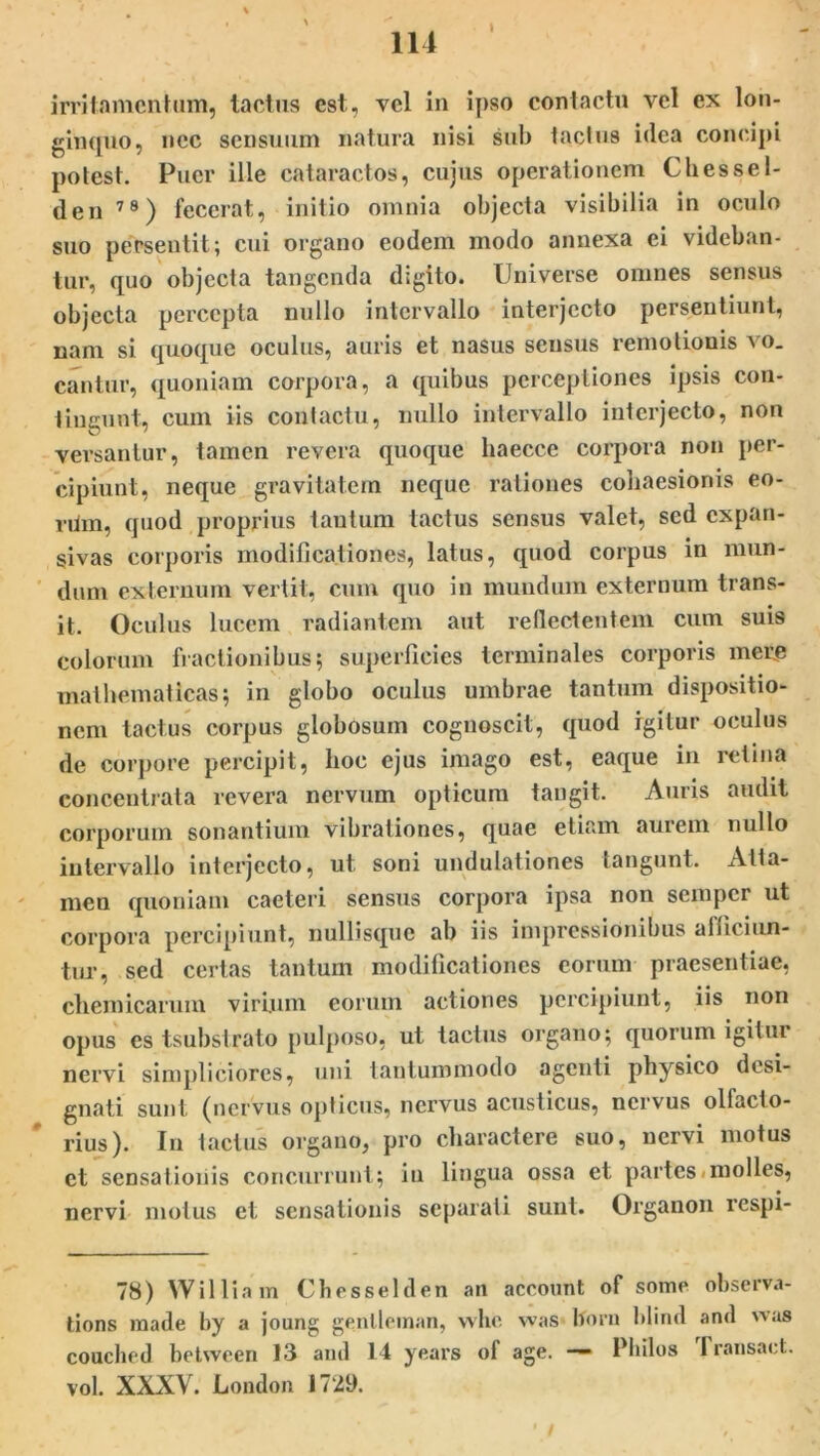 irritamentum, tactus est, vel in ipso contactu vel ex lon- ginquo, nec sensuum natura nisi sub tactus idea concipi potest. Puer ille cataractos, cujus operationem Chessel- den 78) fecerat, initio omnia objecta visibilia in oculo suo persentit; cui organo eodem modo annexa ei videban- tur, quo objecta tangenda digito. Universe omnes sensus objecta percepta nullo intervallo interjecto persentiunt, nam si quoque oculus, auris et nasus sensus remotionis vo- cantur, quoniam corpora, a quibus perceptiones ipsis con- tingunt, cum iis contactu, nullo intervallo interjecto, non versantur, tamen revera quoque haecce corpora non per- cipiunt, neque gravitatem neque rationes cohaesionis eo- rUm, quod proprius tantum tactus sensus valet, sed expan- sivas corporis modificationes, latus, quod corpus in mun- dum externum vertit, cum quo in mundum externum trans- it. Oculus lucem radiantem aut reflectentem cum suis colorum fractionibus; superficies terminales corporis mete mathematicas; in globo oculus umbrae tantum dispositio- nem tactus corpus globosum cognoscit, quod igitur oculus de corpore percipit, lioc ejus imago est, eaque in retina concentrata revera nervum opticum tangit. Auris audit corporum sonantium vibrationes, quae etiam aurem nullo intervallo interjecto, ut soni undulationes tangunt. Atta- men quoniam caeteri sensus corpora ipsa non semper ut corpora percipiunt, nullisque ab iis impressionibus afficiun- tur, sed certas tantum modificationes eorum praesentiae, cliemicarum virium eorum actiones percipiunt, iis non opus es tsubstrato pulposo, ut tactus organo; quorum igitur nervi simpliciores, uni tantummodo agenti physico desi- gnati sunt (nervus opticus, nervus acusticus, nervus olfacto- rius). In tactus organo, pro charactere suo, nervi motus et sensationis concurrunt; in lingua ossa et partes molles, nervi motus et sensationis separati sunt. Organon respi- 78) William Chesselden an account of some observa- tions made by a joung gentleman, whe was Iforu blind and was couched between 13 and 14 years of age. — Philus 1 ransact. vol. XXXV. London 1729. -• ’ * / > ' * •