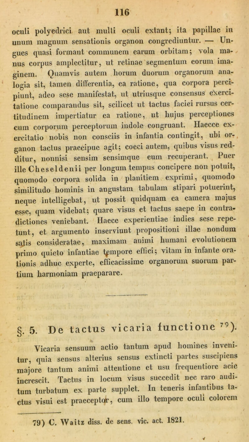 oculi polyedrici aut mulli oculi extant; ita papillae in unum magnum sensationis organon congrediuntur. — Un- gues quasi formant communem earum orbitam; vola ma- nus corpus amplectitur, ut retinae segmentum eorum ima- ginem. Quamvis autem horum duorum organorum ana- logia sit, tamen differentia, ea ratione, qua corpora perci- piunt, adeo sesc manifestat, ut utriusque consensus exerci- tatione comparandus sit, scilicet ut tactus faciei rursus cer- titudinem impertiatur ea ratione, ut hujus perceptiones cum corporum perceptorum indole congruant. Haecce ex- ercitatio nobis non consciis in infantia contingit, ubi or- ganon tactus praecipue agit; coeci autem, quibus visus red- ditur, nonnisi sensim sensimque euin recuperant. Puer ille Cheseldenii per longum tempus concipere non potuit, quomodo corpora solida in planitiem exprimi, quomodo similitudo hominis in angustam tabulam stipari potuerint, neque intelligebat, ut possit quidquam ea camera majus esse, quam videbat; quare visus et tactus saepe in contra- dictiones veniebant. Hacce experientiae indies sese icpe- tunt, et argumento inserviunt propositioni illae nondum sqtis consideratae, maximam animi humani evolutionem primo quieto infantiae tempore effici; vitam in infante ora- tionis adhuc experte, efficacissime organorum suorum par- tium harmoniam praeparare. §. 5. De tactus vicaria functione 79). Vicaria sensuum actio tantum apud homines inveni- tur, quia sensus alterius sensus extincti partes suscipiens majore tantum animi attentione et usu frequentiore acie increscit. Tactus in locum visus succedit nec raro audi- tum turbatum ex parte supplet. In teneris infantibus ta- ctus visui est praecepto*, cum illo tempore oculi colorem 79) C. Waitz diss. de sens. vic. act. 1821. 4