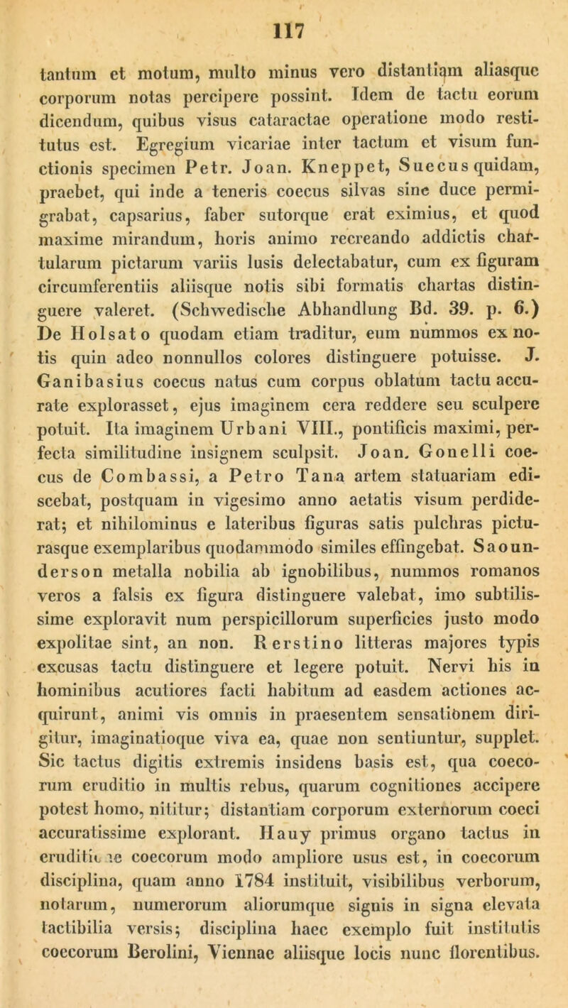 ) tantum ct motum, multo minus vero distantiam aliasquc corporum notas percipere possint. Idem de tactu eorum dicendum, quibus visus cataractae operatione modo resti- tutus est. Egregium vicariae inter tactum et visum fun- ctionis specimen Petr. Joan. Kneppet, Suecus quidam, praebet, qui inde a teneris coecus silvas sine duce permi- grabat, capsarius, faber sutorque erat eximius, et quod maxime mirandum, horis animo recreando addictis chat- tularum pictarum variis lusis delectabatur, cum ex figuram circumferentiis aliisque notis sibi formatis chartas distin- guere valeret. (Schwedische Abhandlung Bd. 39. p. 6.) De Ilolsato quodam etiam traditur, eum nummos ex no- tis quin adeo nonnullos colores distinguere potuisse. J. Ganibasius coecus natus cum corpus oblatum tactu accu- rate explorasset, ejus imaginem cera reddere seu sculpere potuit. Ita imaginem Urbani VIII., pontificis maximi, per- fecta similitudine insignem sculpsit. Joan. Gouelli coe- cus de Combassi, a Petro Tana artem statuariam edi- scebat, postquam in vigesimo anno aetatis visum perdide- rat; et nihilominus e lateribus figuras satis pulchras pictu- rasque exemplaribus quodammodo similes effingebat. Saoun- derson metalla nobilia ab ignobilibus, nummos romanos veros a falsis ex figura distinguere valebat, imo subtilis- sime exploravit num perspicillorum superficies justo modo expolitae sint, an non. Rerstino litteras majores typis excusas tactu distinguere et legere potuit. Nervi his ia hominibus acutiores facti habitum ad easdem actiones ac- quirunt, animi vis omnis in praesentem sensationem diri- gitur, imaginatioque viva ea, quae non sentiuntur, supplet. Sic tactus digitis extremis insidens basis est, qua coeco- rum eruditio in multis rebus, quarum cognitiones accipere potest homo, nititur; distantiam corporum externorum cocci accuratissime explorant. Hauy primus organo tactus in eruditio ae coecorum modo ampliore usus est, in coccorum disciplina, quam anno 1784 instituit, visibilibus verborum, notarum, numerorum aliorumque signis in signa elevata laclibilia versis; disciplina haec exemplo fuit institutis coccorum Berolini, Viennae aliisque locis nunc llorentibus.