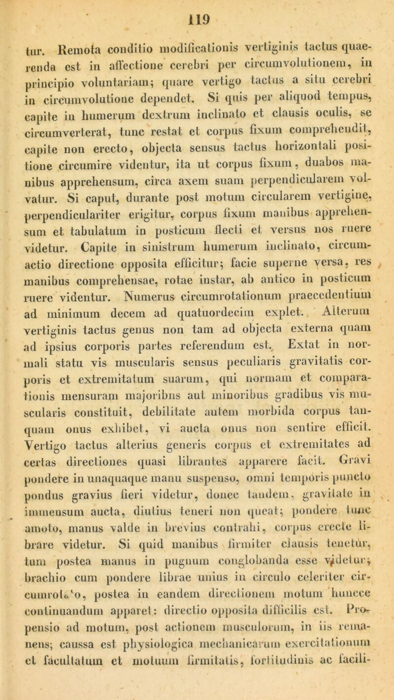 tur. Remota conditio modificationis vertiginis tactus quae- renda est in affectione cerebri per circumvolutionem, in principio voluntariam; quare vertigo tactus a situ cerebri in circumvolutione dependet. Si quis per aliquod tempus, capite in humerum dextrum inclinato et clausis oculis, se circumverterat, tunc restat et corpus fixum comprehendit, capite non erecto, objecta sensus tactus horizontali posi- tione circumire videntur, ita ut corpus fixum, duabos ma- nibus apprehensum, circa axem suam perpendicularem vol- vatur. Si caput, durante post motum circularem vertigine, perpendiculariter erigitur, corpus fixum manibus apprehen- sum et tabulatum in posticum llecti et versus nos ruere videtur. Capite in sinistrum humerum inclinato, circum- actio directione opposita efficitur; lacie superne versa, res manibus comprehensae, rotae instar, ab antico in posticum ruere videntur. Numerus cireumrotationum praecedentium ad minimum decem ad quatuordeeim explet. Alterum vertiginis tactus genus non tam ad objecta externa quam ad ipsius corporis partes referendum estv Extat in nor- mali statu vis muscularis sensus peculiaris gravitatis cor- poris et extremitatum suarum, qui normam et compara- tionis mensuram majoribus aut minoribus gradibus vis mu- scularis constituit, debilitate autem morbida corpus tau- quam onus exhibet, vi aucta onus non sentire efficit. Vertigo tactus alterius generis corpus et extremitates ad certas directiones quasi librantes apparere facit. Gravi pondere in unaquaque manu suspenso, omni temporis puncto pondus gravius fieri videtur, donec tandem, gravitate in immensum aucta, diutius teneri non queat; pondere tunc amoto, manus valde in brevius contrahi, corpus erecte li- brare videtur. Si quid manibus firmiter clausis teuetfir, tum postea manus in pugnum conglobanda esse vadetur; brachio cum pondere librae unius iu circulo celeriter cir- cuinrolc/o, postea iu eandem directionem motum huueee continuandum apparet : directio opposita difficilis est. Pro- pensio ad motum, post actionem musculorum, in iis rema- nens; caussa est physiologica mechanicarum exercitationum et facultatum ct motuum firmitatis, fortitudinis ac iacili-