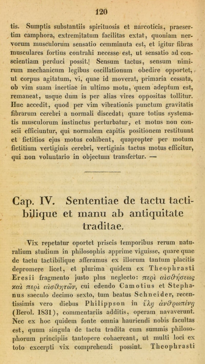 tis. Sumptis substantiis spirituosis et narcoticis, praeser- tim campliora, extremitatum facilitas extat, quoniam ner- vorum musculorum sensatio cemminuta est, et igitur fibras musculares fortius contrahi necesse est, ut sensatio ad con- scientiam perduci possit.! Sensum tactus, sensum nimi- rum mechanicnm legibus oscillationum obedire opportet, ut corpus agitatum, vi, quae id moverat, primaria cessata, ob vim suam inertiae in ultimo motu, quem adeptum est, remaneat, usque dum is per alias vires oppositas tollitur. Huc accedit, quod per vim vibrationis punctum gravitatis fibrarum cerebri a normali discedat; quare totius systema- tis musculorum instinctus perturbatur, et motus non con- scii efficiuntur, qui normalem capitis positionem restituunt et fictitios ejus motus cohibent, quapropter per motum fictitium vertiginis cerebri, vertiginis tactus motus efficitur, qui non voluntario in objectum transfertur. — Cap. IV. Sententiae de tactu tacti- bijique et manu ab antiquitate traditae. Vix repetatur oportet priscis temporibus rerum natu- ralium studium in philosophis apprime viguisse, quare quae de tactu tactibilique afferamus ex illorum tantum placitis depromere licet, et plurima quidem ex Theophrasti Eres ii fragmento justo plus neglecto: Tiegi ai6&i]<5£cog y.al tisqI cda&.rjTiav, cui edendo Camotius et Stepha- nus saeculo decimo sexto, tum beatus Schneider, reccn- tissimis vero diebus Philippson in zfoj dv&Qomivrj (Berol. 1831), commentariis additis, operam navaverunt. Nec ex hoc quidem fonte omnia hauriendi nobis facultas est, quum singula de tactu tradita cum summis philoso- phorum principiis tantopere cohaereant, ut multi loci ex toto excerpti vix comprehendi possint. Theophrasti