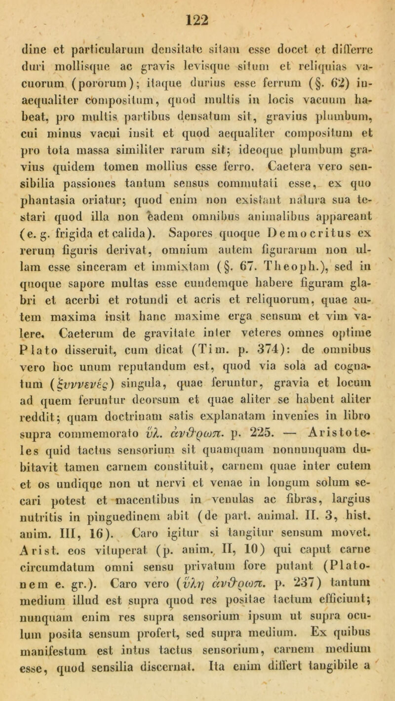 dine et particularum densitate sitam esse docet et d i (terre duri mollisque ac gravis levisque situm et. reliquias va- cuorum (pororum); itaque durius esse ferrum (§. 6*2) in- aequaliter compositum, quod inultis in locis vacuum ha- beat, pro multis partibus densatum sit, gravius plumbum, cui minus vacui insit et quod aequaliter compositum et pro tota massa similiter rarum sit; ideoquc plumbum gra- vius quidem tomen mollius esse ferro. Caetera vero sen- sibilia passiones tantum sensus commutati esse, ex quo phantasia oriatur; quod enim non existaut natura sua te- stari quod illa non eadem omnibus animalibus appareant (e. g. frigida et calida). Sapores quoque Democritus ex rerum liguris derivat, omnium autem figurarum non ul- lam esse sinceram et immixtam (§. 67. Theoph.), sed in quoque sapore multas esse eundemque habere figuram gla- bri et acerbi et rotundi et acris et reliquorum, quae au- tem maxima insit hanc maxime erga sensum et vim va- lere. Caeterum de gravitate inter veteres omnes optime Plato disseruit, cum dicat (Tim. p. 374): de omnibus vero hoc unum reputandum est, quod via sola ad cogna- tum (£vvvev£g) singula, quae feruntur, gravia et locum ad quem feruntur deorsum et quae aliter se habent aliter reddit; quam doctrinam satis explanatam invenies in libro supra commemorato vX. avd'Qion. p. 225. — Aristote- les quid tactus sensorium sit quamquam nonnuuquam du- bitavit tamen carnem constituit, carnem quae inter cutem et os undique non ut nervi et venae in longum solum se- cari potest et macentibus in venulas ac fibras, largius nutritis in pinguedinem abit (de part. animal. II. 3, hist. auim. III, 16). Caro igitur si tangitur sensum movet. Arist. eos vituperat (p. auim.. II, 10) qui caput carne circumdatum omni sensu privatum fore putant (Plato- nem e. gr.). Caro vero (vXrj ctv&ocon. p. 237) tantum medium illud est supra quod res positae tactum efficiunt; nunquam enim res supra sensorium ipsum ut supra ocu- lum posita sensum profert, sed supra medium. Ex quibus manifestum est intus tactus sensorium, carnem medium esse, quod sensilia discernat. Ita enim differt tangibile a