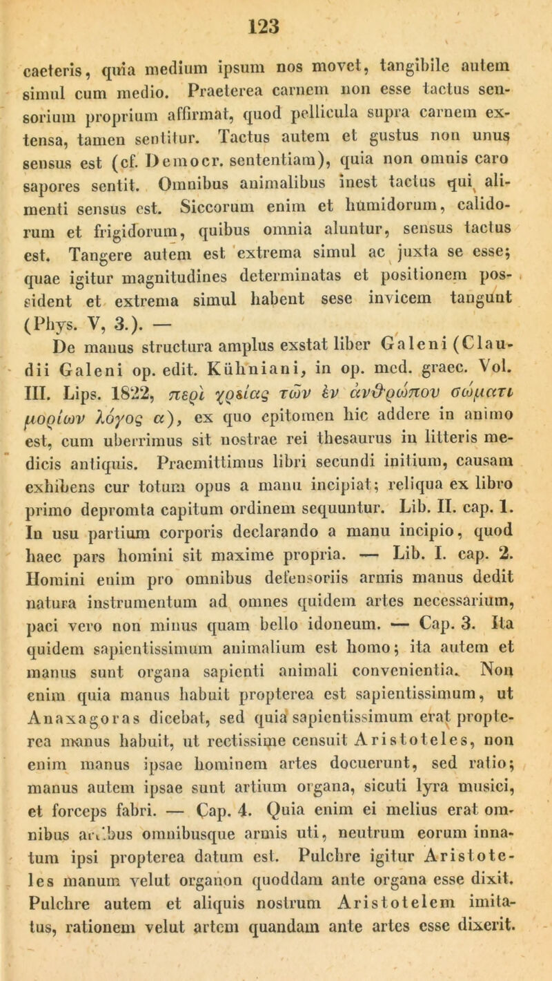 caeteris, quia medium ipsum nos movet, tangibile autem simul cum medio. Praeterea carnem non esse tactus sen- sorium proprium affirmat, quod pellicula supra carnem ex- tensa, tamen sentitur. Tactus autem et gustus non unus sensus est (cf. Democr, sententiam), quia non omnis caro sapores sentit. Omnibus animalibus inest tactus qui( ali- menti sensus est. Siccorum enim et humidorum, calido- rum et frigidorum, quibus omnia aluntur, sensus tactus est. Tangere autem est extrema simul ac juxta se esse; quae igitur magnitudines determinatas et positionem pos- sident et extrema simul habent sese invicem tangunt (Phys. V, 3.). — De manus structura amplus exstat liber Galeni (Clau- dii Galeni op. edit. Kiihniani, in op. mcd. graec. Vol. III. Lips. 1822, tieqI rwv kv av&Qfxmov OL^iari [aoqiojv Xoyog a), ex quo epitomen hic addere in animo est, cum uberrimus sit nostrae rei thesaurus in litteris me- dicis antiquis. Praemittimus libri secundi initium, causam exhibens cur totum opus a manu incipiat; reliqua ex libro primo depromta capitum ordinem sequuntur. Lib. II. cap. 1. In usu partium corporis declarando a manu incipio, quod haec pars homini sit maxime propria. — Lib. I. cap. 2. Homini enim pro omnibus defensoriis armis manus dedit natura instrumentum ad omnes quidem artes necessarium, paci vero non minus quam bello idoneum. — Cap. 3. Ita quidem sapientissimum animalium est homo; ita autem et manus sunt organa sapienti animali convenientia* Non enim quia manus habuit propterea est sapientissimum, ut Anaxagoras dicebat, sed quia'sapientissimum erat propte- rea manus habuit, ut rectissime censuit Aristoteles, non enim manus ipsae hominem artes docuerunt, sed ratio; manus autem ipsae sunt artium organa, sicuti lyra musici, et forceps fabri. — Cap. 4. Quia enim ei melius erat om- nibus anibus omnibusque armis uti, neutrum eorum inna- tum ipsi propterea datum est. Pulchre igitur Aristote- les manum velut organon quoddam ante organa esse dixit. Pulchre autem et aliquis nostrum Aristotelem imita- tus, rationem velut artem quandam ante artes esse dixerit.