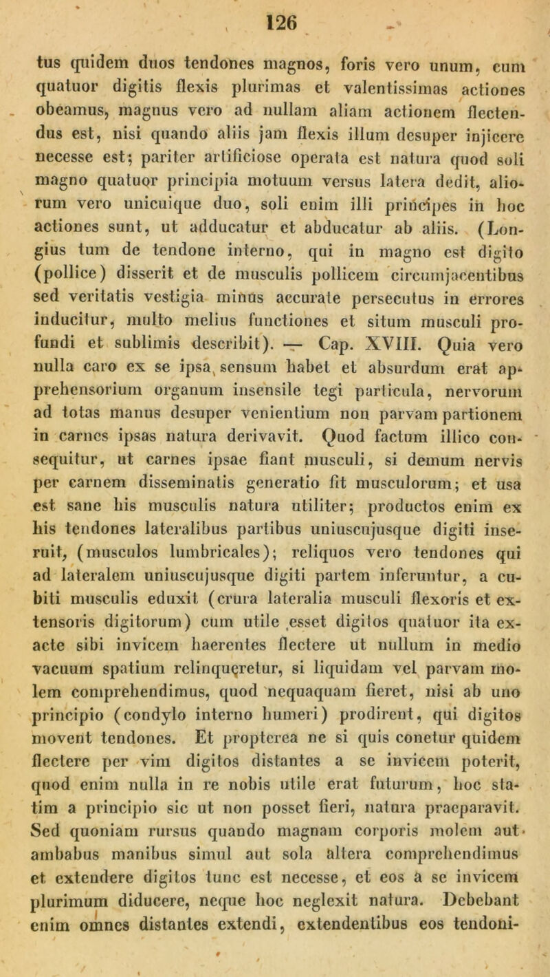 tus quidem duos tendones magnos, foris vero unum, cum quatuor digitis flexis plurimas et valentissimas actiones obeamus, magnus vero ad nullam aliam actionem flecten- dus est, nisi quando aliis jam flexis illum desuper injicere necesse est; pariter artificiose operata est natura quod soli magno quatuor principia motuum versus latera dedit, alio- rum vero unicuique duo, soli enim illi prirtdpes in hoc actiones sunt, ut adducatur et abducatur ab aliis. (Lon- gius tum de tendone interno, qui in magno est digito (pollice) disserit et de musculis pollicem circumjacentibus sed veritatis vestigia minus accurate persecutus in errores inducitur, multo melius functiones et situm musculi pro- fundi et sublimis describit). — Cap. XVIII. Quia vero nulla caro ex se ipsa, sensum habet et absurdum erat ap- prehensorium organum insensile tegi particula, nervorum ad totas manus desuper venientium non parvam partionem in carnes ipsas natura derivavit. Quod factum illico coti- - sequitur, ut carnes ipsae fiant musculi, si demum nervis per carnem disseminatis generatio fit musculorum; et usa est sane his musculis natura utiliter; productos enim ex his tendones lateralibus partibus uniuscujusque digiti inse- ruit, (musculos lumbricales); reliquos vero tendones qui ad lateralem uniuscujusque digiti partem inferuntur, a cu- biti musculis eduxit (crura lateralia musculi flexoris et ex- tensoris digitorum) cum utile esset digitos quatuor ita ex- acte sibi invicem haerentes flectere ut nullum in medio vacuum spatium relinqueretur, si liquidam vel parvam mo- lem comprehendimus, quod nequaquam fieret, nisi ab uno principio (condylo interno humeri) prodirent, qui digitos movent tendones. Et proptcrca ne si quis conetur quidem flectere per vim digitos distantes a se invicem poterit, quod enim nulla in re nobis utile erat futurum, hoc sfa- tim a principio sic ut non posset fieri, natura praeparavit. Sed quoniam rursus quando magnam corporis molem aut> ambabus manibus simul aut sola altera comprehendimus et extendere digitos tunc est necesse, et eos a se invicem plurimum diducere, neque hoc neglexit natura. Debebant enim omnes distantes extendi, extendentibus eos tendoni-