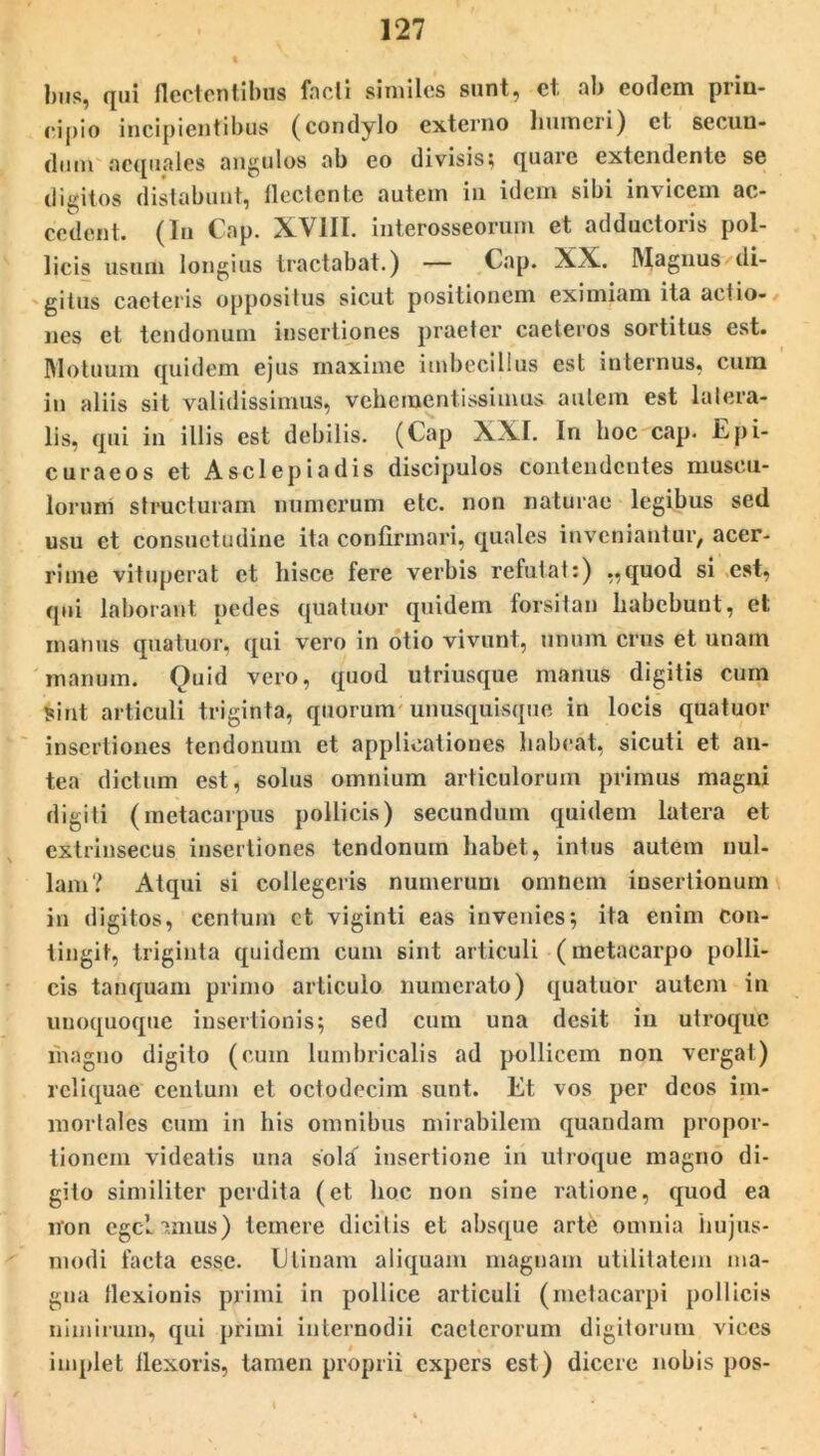 bus, qui flectentibus foeti sinviles sunt, et. ab eodem prin- cipio incipientibus (condylo externo humeri) et secun- dum aequales angulos ab eo divisis; quare extendente se digitos distabunt, flectente autem in idem sibi invicem ac- cedent. (In Cap. XVIII. interosseorum et adductoris pol- licis usum longius tractabat.) — Cap. XX. Magnus di- gitus cacteris oppositus sicut positionem eximiam ita actio- nes et tendonum insertiones praeter caeteros sortitus est. Motuum quidem ejus maxime imbecillus est internus, cuna in aliis sit validissimus, veheinentissimus autem est latera- lis, qui in illis est debilis. (Cap XXI. In hoc cap. Epi- curaeos et Asclepiadis discipulos contendentes muscu- lorum structuram numerum etc. non naturae legibus sed usu et consuetudine ita confirmari, quales inveniantur, acer- rime vituperat et hisce fere verbis refutat:) „quod si est, qui laborant, pedes quatuor quidem forsitan habebunt, et manus quatuor, qui vero in otio vivunt, unum crus et unam manum. Quid vero, quod utriusque manus digitis cum sint articuli triginta, quorum unusquisque in locis quatuor insertiones tendonum et applicationes habeat, sicuti et an- tea dictum est, solus omnium articulorum primus magni digiti (metacarpus pollicis) secundum quidem latera et extrinsecus insertiones tendonum habet, intus autem nul- lam? Atqui si collegeris numerum omnem insertionum in digitos, centum et viginti eas invenies; ita enim con- tingit, triginta quidem cum sint articuli (metacarpo polli- cis tanquam primo articulo numerato) quatuor autem in unoquoque insertionis; sed cum una desit in utroque magno digito (cum lumbricalis ad pollicem non vergat) reliquae centum et octodecim sunt. Et vos per deos im- mortales cum in his omnibus mirabilem quandam propor- tionem videatis una sold insertione in utroque magno di- gito similiter perdita (et hoc non sine ratione, quod ea non egelamus) temere dicitis et absque arte omnia hujus- modi facta esse. E tinam aliquam magnam utilitatem ma- gna flexionis primi in pollice articuli (metacarpi pollicis nimirum, qui primi internodii cacterorum digitorum vices implet flexoris, tamen proprii expers est) dicere nobis pos-