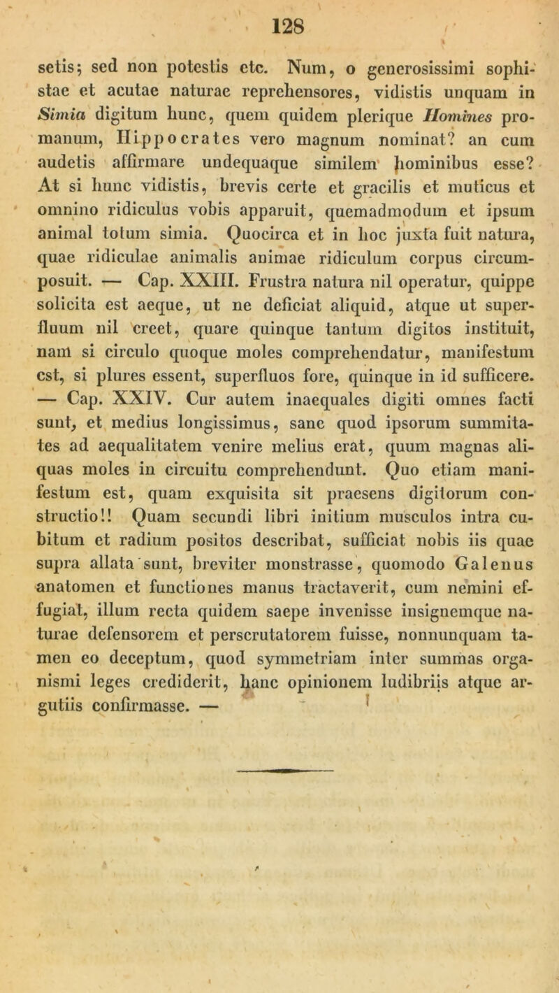 setisj sed non potestis etc. Num, o generosissimi sophi- stae et acutae naturae reprehensores, vidistis unquam in Simia digitum hunc, quem quidem plerique Homines pro- manum, HLpp o crates vero magnum nominat? an cum audetis affirmare undequaque similem Jiominibus esse? At si hunc vidistis, brevis certe et gracilis et muticus et omnino ridiculus vobis apparuit, quemadmodum et ipsum animal lotum simia. Quocirca et in hoc juxta fuit natura, quae ridiculae animalis animae ridiculum corpus circum- posuit. — Cap. XXIII. Frustra natura nil operatur, quippe solicita est aeque, ut ne deficiat aliquid, atque ut super- fluum nil creet, quare quinque tantum digitos instituit, nani si circulo quoque moles comprehendatur, manifestum est, si plures essent, superfluos fore, quinque in id sufficere. — Cap. XXIV. Cur autem inaequales digiti omnes facti sunt, et medius longissimus, sane quod ipsorum summita- tes ad aequalitatem venire melius erat, quum magnas ali- quas moles in circuitu comprehendunt. Quo etiam mani- festum est, quam exquisita sit praesens digitorum con- structio!! Quam secundi libri initium musculos intra cu- bitum et radium positos describat, sufficiat nobis iis quae supra allata sunt, breviter monstrasse, quomodo Galenus anatomen et functiones manus tractaverit, cum nemini ef- fugiat, illum recta quidem saepe invenisse insignemque na- turae defensorem et perscrutatorem fuisse, nonnunquam ta- men eo deceptum, quod symmetriam inter summas orga- nismi leges crediderit, hanc opinionem ludibriis atque ar- gutiis confirmasse. — *