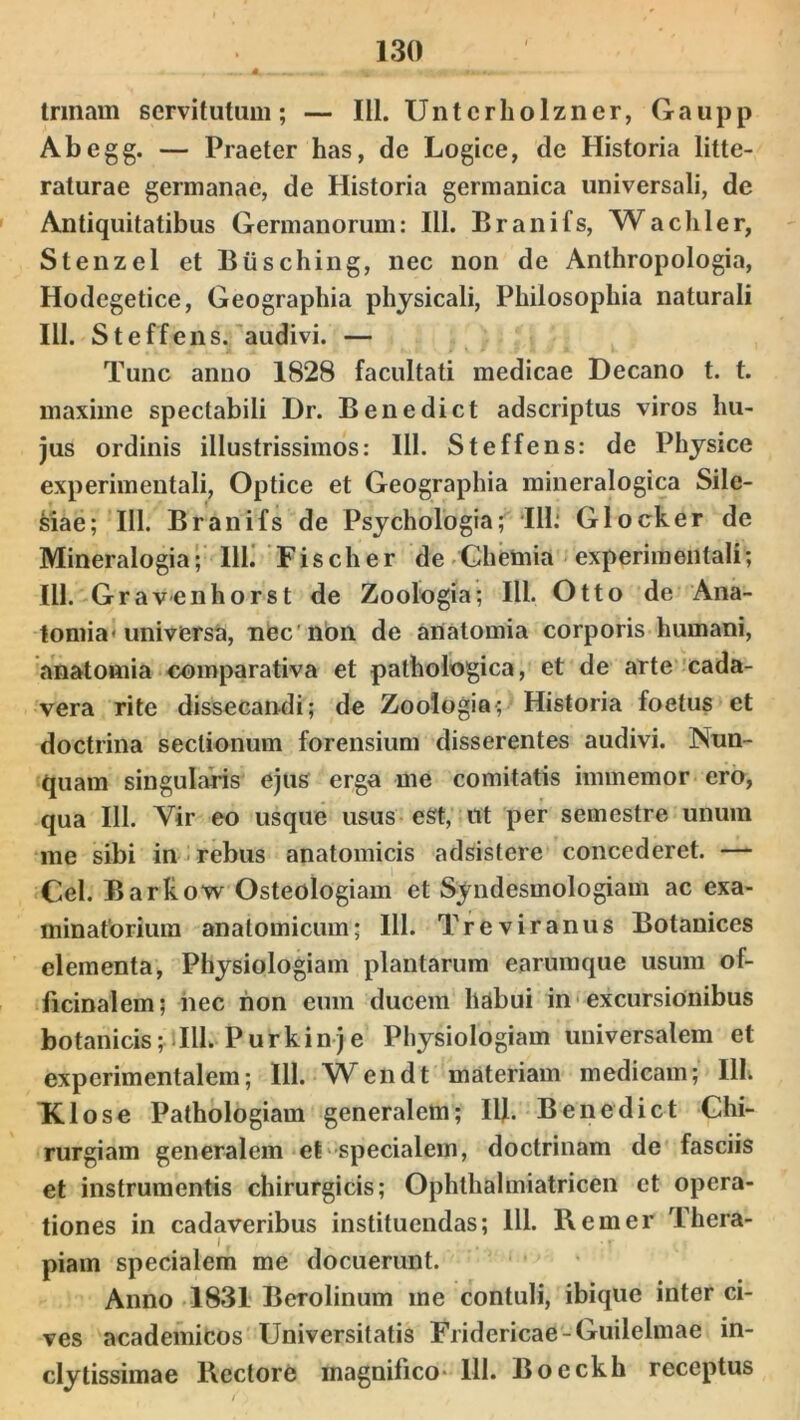 trmam servitutum; — 111. Untcrholzner, Gaupp Abegg. — Praeter has, de Logice, de Historia litte- raturae germanae, de Historia germanica universali, de Antiquitatibus Germanorum: 111. Branifs, Wachler, Stenzel et Btisching, nec non de Anthropologia, Hodegetice, Geographia physicali, Philosophia naturali 111. Steffens. audivi. — Tunc anno 1828 facultati medicae Decano t. t. maxime spectabili Dr. Benedict adscriptus viros hu- jus ordinis illustrissimos: 111. Steffens: de Physice experimentali, Optice et Geographia mineralogica Sile- siae; 111. Branifs de Psychologia; III: Glocker de Mineralogia; 111. Fischer de Chemia experimentali; 111. Gravenhorst de Zoologia; III. Otto de Ana- tomia* universa, nec non de artatomia corporis humani, anatomia comparativa et pathologica, et de arte cada- vera rite dissecandi; de Zoologia; Historia foetus et doctrina sectionum forensium disserentes audivi. Nun- quam singularis ejus erga me comitatis immemor ero, qua 111. Vir eo usque usus eSt, ut per semestre unum me sibi in rebus anatomicis adsistere concederet. — Cei. Barkow Osteologiam et Syndesmologiam ac exa- minatorium anatomicum; 111. Tre vir anus Botanices elementa, Physiologiam plantarum earumque usum of- ficinalem; nec non eum ducem habui in excursionibus botanicis; illi. Purkinje Physiologiam universalem et experimentalem; 111. Wendt materiam medicam; 111. Klose Pathologiam generalem; Ilf. Benedict Chi- rurgiam generalem et specialem, doctrinam de fasciis et instrumentis chirurgicis; Ophthalmiatricen et opera- tiones in cadaveribus instituendas; 111. Rem er Thera- , I , #. ; I piam specialem me docuerunt. Anno 1831 Berolinum me contuli, ibique inter ci- ves academicos Universitatis Fridericae-Guilelmae in- clytissimae Rectore magnifico- 111. Boeckh receptus