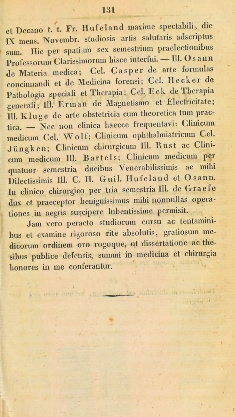 ct Decano t. t. Fr. Hufeland maxime spectabili, die IX mens. Novembr. studiosis artis salutaris adseriptus sum. Hic per spatium sex semestrium praelectionibus Professorum Clarissimorum hisce interfui. IU* Osann de Materia medica; Cei. Casper de arte formulas concinnandi et de Medicina forensi; Cei. Hecker de Pathologia speciali et Therapia; Cel.Eck de Therapia generali; 111. Erman de Magnetismo et Electricitate; 111. Kluge de arte obstetricia cum theoretica tum prac- tjca> ]^ec non clinica haecce frequentavi: Clinicum medicum Cei. Wolf; Clinicum ophthalmiatricum Cei. Jiingken; Clinicum chirurgicum 111. Rust ac Clini- cum medicum 111. Bartels; Clinicum medicum per quatuor semestria ducibus Venerabilissimis ac mihi Dilectissimis 111. C. H. Cuil. Hufeland et Osann. In clinico chirurgico per tria semestria IU. de Graefe dux et praeceptor benignissimus mihi nonnullas opera- tiones in aegris suscipere lubentissime permisit. Jam vero peracto studiorum cursu ac tentamini- bus et examine rigoroso rite absolutis, gratiosum me- dicorum ordinem oro rogo que, ut dissertatione ac the- sibus publice defensis, summi in medicina et chirurgia honores in me conferantur. /