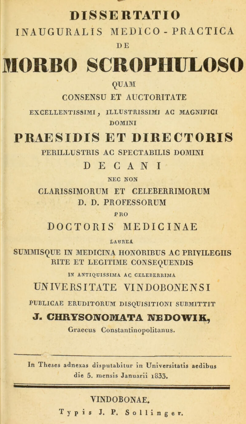 DISSERTATIO INAUGURALIS MEDICO -PRACTICA DE mORBO SCROPHULOSO 9UAM CONSENSU ET AUCTORITATE excellentissimi, illustrissimi ac magnifici DOMINI PBAESIDIS ET DIRECTORIS PERILLUSTRIS AG SPECTARILIS DOMINI DECANI NEC NON CLARISSIMORUM ET CELEBERRIMORUM D. D, PROFESSORUM PRO DOGTORIS MEDICINAE tAHREA SUMMIS9UE IN MEDICINA HONORIBUS AC PRIVILEGIIS RITE ET LEGITIME CONSEQUENDIS Iff ANTIQUISSIMA AC CELEBERRIMA UNIVERSITATE VINDOBONENSI PUBLICAE ERUDITORUM DISQUISITIONI SUBMITTIT J- CHRYSONOMATA NEDOWIK, Graecus Constantinopolitanus. In The ses adnexas disputabitur in Universitatis aedibus die 5. mensis Januarii i833. VINDOBONAE. Typis J. P. Sollinger.