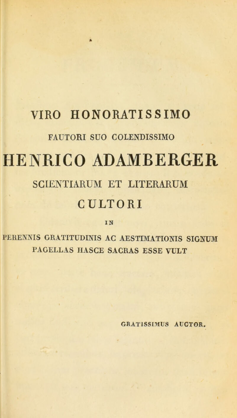 VIRO HONORATISSIMO FACTORI SUO COLENDISSIMO HENRICO ADAMBERGER SCIENTIARUM ET LITERARUM CULTORI IN PERENNIS GRATITUDINIS AC AESTIMATIONIS SIGNUM PAGELLAS HASCE SACRAS ESSE VULT GRATISSIMUS AUCTOR.