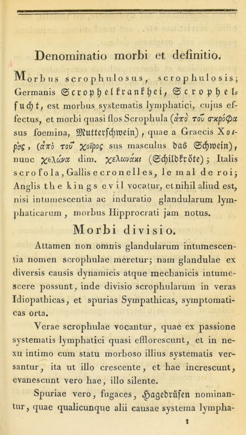 Denominatio morbi et definitio. Morbus s c r o p h n 1 o s u s s c r o p h u 1 o s i s ; Germanis ©ci:op{)e(frattf|)ci, @crop][)e(s fuc^t^ est morbus systematis lynjphatici, cujus ef- fectus, et morbi quasi flos Scrophula (aVo Tov (rapoCpa sus foemina, SJfutterfd^roein) f quae a Graecis Xot- pctg j (ofTTo rov x°^p<^C sus masculus ba§ @df)Wetn), nunc ;^6XcoVflf dim. %£Acova;<( (@d)Ubft6te); Italis s cr o f o 1 a , Gallis e c r o n e 11 e s, le mal de roij Angi is tlie kings evil vocatur, et nihil aliud est, nisi intumescentia ac induratio glandularum lyin- ])baticarum , morbus Hipprocrati jam notus. Morbi divisio. Attamen non omnis glandularum intumescen- tia nomen scrophulae meretur; nam glandulae ex diversis causis dynamicis atque mechanicis intume- scere possunt, inde divisio scrophularum in veras Idiopathicas, et spurias Sympathicas, symptomati- cas orta. Verae scrophulae vocantur, quae ex passione systematis lymphatici quasi efflorescunt, et in ne- xu intimo cum statu morboso illius systematis ver- santur, ita ut illo crescente, et hae increscunt, evanescunt vero hae, illo silente. Spuriae vero, fugaces, .^agebtufen nominan- tur , quae qualicunque alii causae systema lympha-