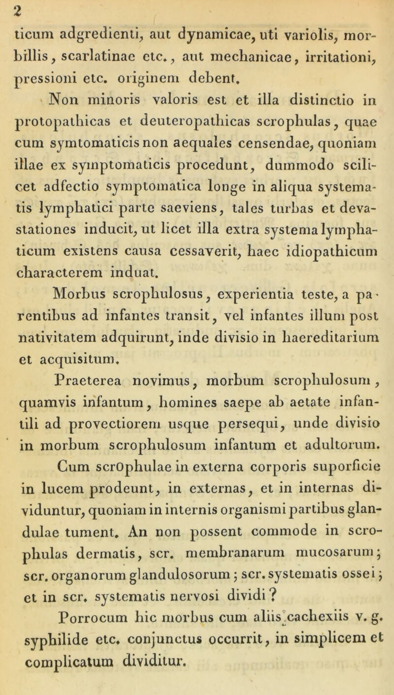 licum adgredienii, aut dynamicae, uti variolis, mor- billis , scarlatinae ete», aut mechanicae, irritationi, pressioni etc. originem debent. ' Non minoris valoris est et illa distinctio in protopathicas et deuteropathicas scrophulas, quae cum symtomaticis non aequales censendae, quoniam illae ex symptomaticis procedunt, dummodo scili- cet adfectio symptomatica longe in aliqua systema- tis lymphatici parte saeviens, tales turbas et deva- stationes inducit, ut licet illa extra systema lympha- ticum existens causa cessaverit, haec idiopathicum characterem induat. Morbus scrophulosus ^ experientia teste, a pa * rentibus ad infantes transit, vel infantes illum post nativitatem adquirunt, inde divisio in haereditarium et acquisitum. Praeterea novimus, morbum scrophulosum, quamvis ihfantum, homines saepe ah aetate infan- tili ad provectiorem usque persequi, unde divisio in morbum scrophulosum infantum et adultorum. Cum scrOphulae in externa corporis suporficie in lucem prodeunt, in externas, et in internas di- viduntur, quoniam in internis organismi partibus glan- dulae tument. An non possent commode in scro- phulas dermalis, scr. membranarum mucosarum; scr. organorum glandulosorum; scr. systematis ossei; et in scr. systematis nervosi dividi ? Porrocum hic morbus cum aliis^cachexiis v. g. syphilide etc» conjunctus occurrit, in simplicem et complicatum dividitur.