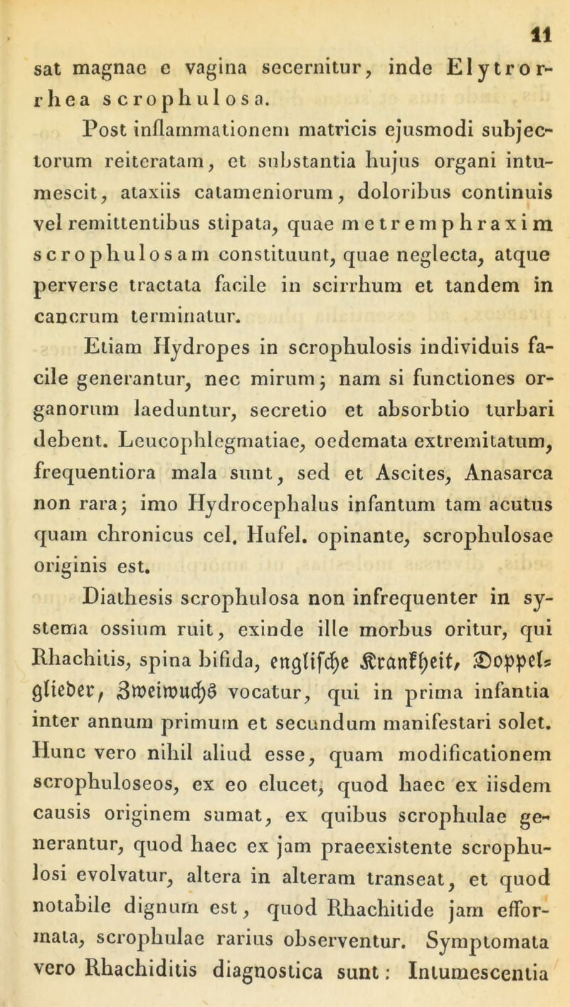 sat magnae e vagina secernitur, inde Elytror- rliea s c ro ph ul o s a. Post inflammationem matricis ejusmodi subjec- torum reiteratam, et substantia hujus organi intu- mescit, ataxiis catameniorum, doloribus continuis vel remittentibus stipata, quae metremphraxim scrophulosam constituunt, quae neglecta, atque perverse tractata facile in scirrhum et tandem in cancrum terminatur. Etiam Hydropes in scrophulosis individuis fa- cile generantur, nec mirum j nam si functiones or- ganorum laeduntur, secretio et absorbtio turbari debent. Leucophlegmatiae, oedemata extremitatum, frequentiora mala sunt, sed et Ascites, Anasarca non raraj imo Hydrocephalus infantum tam acutus quam chronicus cel. Hufel. opinante, scrophulosae originis est. Diathesis scrophulosa non infrequenter in sy- stema ossium ruit, exinde ille morbus oritur, qui Rhachitis, spina bifida, engUfci^c ^ranff)ciL gUeber, 3wcitt)ud)§ vocatur, qui in prima infantia inter annum primum et secundum manifestari solet. Hunc vero nihil aliud esse, quam modificationem scrophuloseos, ex eo elucet, quod haec ex iisdem causis originem sumat, ex quibus scrophulae ge- nerantur, quod haec ex jam praeexistente scrophu- losi evolvatur, altera in alteram transeat, et quod notabile dignum est, quod Rhachitide jam effbr- mata, scrophulae rarius observentur. Symptomata vero Rhachiditis diagnostica sunt; Intumescentia