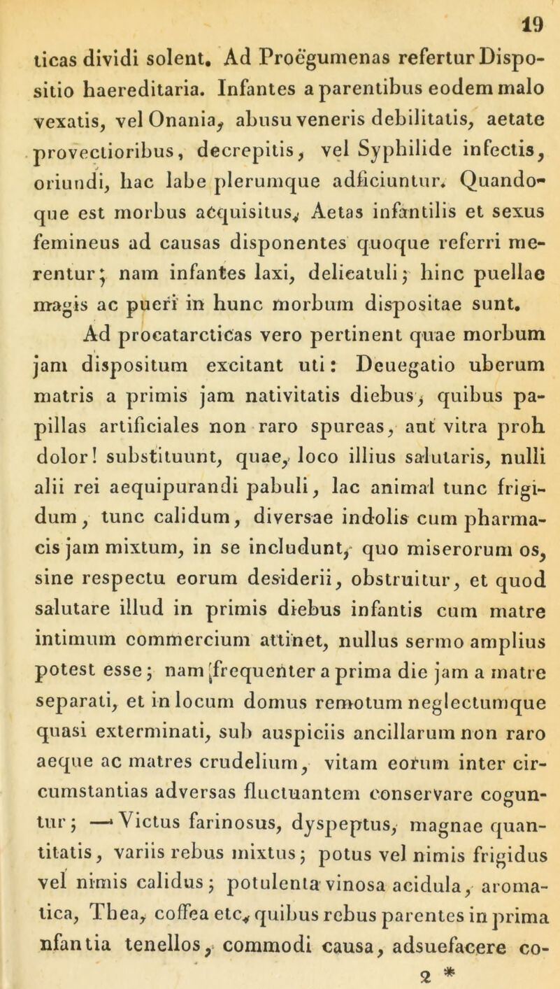 licas dividi solent. Ad Procgumenas refertur Dispo- sitio haereditaria. Infantes a parentibus eodem malo vexatis, vel Onania^ abusu veneris debilitatis, aetate provectioribus, decrepitis, vel Sypbilide infectis, oriundi, hac labe plerumque adficiuntur» Quando- que est morbus aequisitus^ Aetas infantilis et sexus femineus ad causas disponentes quoque referri me- rentur* nam infantes laxi, delicalulij hinc puellae magis ac pueri' in hunc morbum dispositae sunt. Ad procatarcticas vero pertinent quae morbum jam dispositum excitant uti: Deuegatio uberum matris a primis jam nativitatis diebus, quibus pa- pillas artificiales non raro spurcas, aut vitra proh dolor! substituunt, quae,-loco illius salutaris, nulli alii rei aequipurandi pabuli, lac animal tunc frigi- dum, tunc calidum, diversae indolis cum pharma- cis jam mixtum, in se includunt, quo miserorum os, sine respectu eorum desiderii, obstruitur, et quod salutare illud in primis diebus infantis cum matre intimum commercium attinet, nullus sermo amplius potest esse; nam [frequenter a prima die jam a matre separati, et in locum domus remotum neglectumque quasi exterminati, sui) auspiciis ancillarum non raro aeque ac matres crudelium, vitam eorum inter cir- cumstantias adversas fluctuantem conservare cogun- lur; —‘Victus farinosus, dyspeptus, magnae quan- titatis, variis rebus mixtus j potus vel nimis frigidus vel nimis calidus j potulenta vinosa acidula, aroma- tica, Thea, coflfea ete,, quibus rebus parentes in prima nfaniia tenellos,- commodi causa, adsuefacere co- * 2