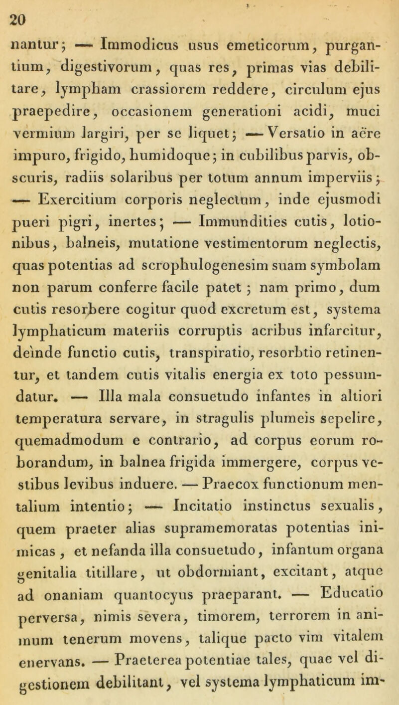 nantur; — Immodicus usus emeticorum, purgan- tium,''digestivorum, quas res, primas vias debili- tare, lympham crassiorem reddere, circulum ejus praepedire, occasionem generationi acidi, muci vermium largiri, per se liquet; — Versatio in aere impuro, frigido, humidoque; in cubilibus parvis, ob- scuris, radiis solaribus per lotum annum imperviis; — Exercitium corporis neglectum, inde ejusmodi pueri pigri, inertes* — Immundities culis, lotio- nibus, balneis, mutatione vestimentorum neglectis, quas potentias ad scrophulogenesim suam symbolam non parum conferre facile patet; nam primo, dum cutis resorbere cogitur quod excretum est, systema lymphaticum materiis corruptis acribus infarcitur, deinde functio cutis, transpiratio, resorbtio retinen- tur, et tandem cutis vitalis energia ex toto pessmn- datur. — Illa mala consuetudo infantes in altiori temperatura servare, in stragulis plumeis sepelire, quemadmodum e contrario, ad corpus eorum ro- borandum, in balnea frigida immergere, corpus ve- stibus levibus induere. — Praecox functionum men- talium intentio; — Incitatio instinctus sexualis, quem praeter alias supramemoralas potentias ini- micas , et nefanda illa consuetudo, infantum organa genitalia titillare, ut obdormiant, excitant, atque ad onaniam quantocyus praeparant. — Educatio perversa, nimis severa, timorem, terrorem in ani- mum tenerum movens, talique pacto vim vitalem enervans. — Praeterea potentiae tales, quae vel di- gestionem debilitant, vel systema lymphaticum im-