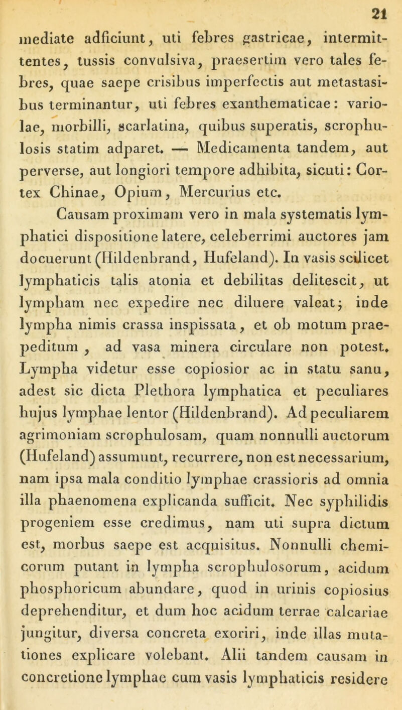 mediate adficiunt, uti febres fiastricae, intermit- tentes, tussis convulsiva, praesertim vero tales fe- bres, quae saepe crisibus imperfectis aut metastasi- bus terminantur, uli febres exanthematicae: vario- lae, morbilli, scarlatina, quibus superatis, scrophu- losis statim adparet. — Medicamenta tandem, aut perverse, aut longiori tempore adhibita, sicuti: Cor- tex Chinae, Opium, Mercurius etc. Causam proximam vero in mala systematis lym- phatici dispositione latere, celeberrimi auctores jam docuerunt (flildenbrand, Hufeland). In vasis scilicet lymphaticis talis atonia et debilitas delitescit, ut lympham nec expedire nec diluere valeatj inde lympha nimis crassa inspissata, et ob motum prae- peditum , ad vasa minera circulare non potest* Lympha videtur esse copiosior ac in statu sanu, adest sic dicta Plethora lymphatica et peculiares hujus lymphae lentor (Hildenhrand). Ad peculiarem agrimoniam scrophulosam, quam nonnulli auctorum (Hufeland) assumunt, recurrere, non est necessarium, nam ipsa mala conditio lymphae crassioris ad omnia illa phaenomena explicanda sufficit* Nec syphilidis progeniem esse credimus, nam uti supra dictum est, morhus saepe est acquisitus. Nonnulli chemi- corum putant in lympha scrophulosorum, acidum phosphoricum ahundare, quod in urinis copiosius deprehenditur, et dum hoc acidum terrae calcariae jungitur, diversa concreta exoriri, inde illas muta- tiones explicare volebant. Alii tandem causam in concretione lymphae cum vasis lymphaticis residere