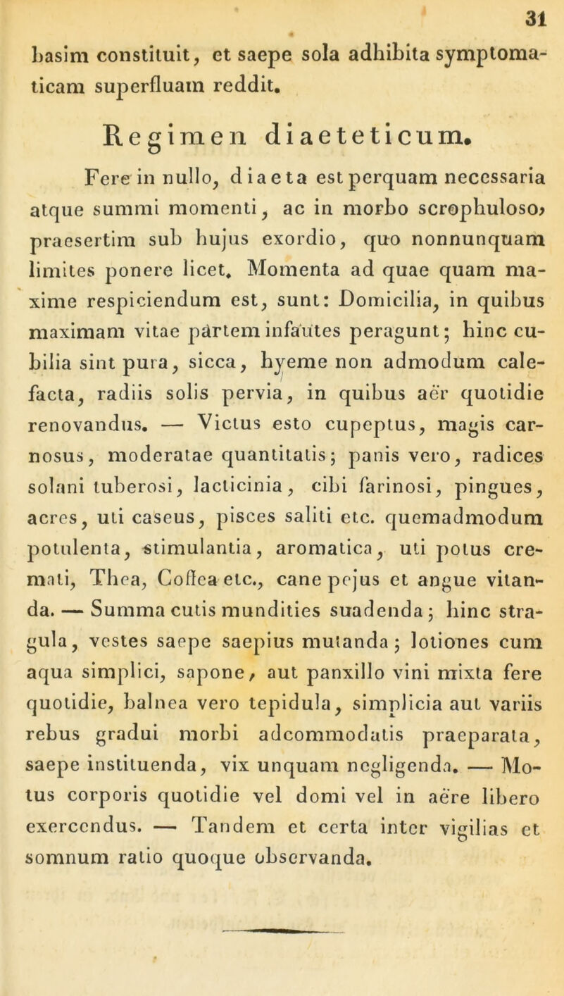 hasim constituit, et saepe sola adhibita symptoma- ticam superfluam reddit. Regimen diaeteticum. Fere in nullo, diaeta est perquam necessaria atque summi momenti, ac in morbo scropbuloso? praesertim sub hujus exordio, quo nonnunquam limites ponere licet. Momenta ad quae quam ma- xime respiciendum est, sunt: Domicilia, in quibus maximam vitae partem infantes peragunt; hinc cu- bilia sint pura, sicca, hyeme non admodum cale- facta, radiis solis pervia, in quibus aer quotidie renovandus. — Victus esto cupeptus, magis car- nosus, moderatae quantitatis; panis vero, radices solani tuberosi, lacticinia, cibi farinosi, pingues, acres, uti caseus, pisces saliti etc. quemadmodum potulenta, stimulantia, aromatica, uti potus cre- mati, Tbea, Coflea etc., cane pejus et angue vitan- da.— Summa cutis mundities suadenda; bine stra- gula, vestes saepe saepius mutanda; lotiones cum aqua simplici, sapone/ aut panxillo vini mixta fere quotidie, balnea vero tepidula, simplicia aut variis rebus gradui morbi adeommodatis praeparata, saepe instituenda, vix unquam negligenda. — Mo- tus corporis quotidie vel domi vel in aere libero exercendus. — Tandem et certa inter vigilias et somnum ratio quoque observanda.