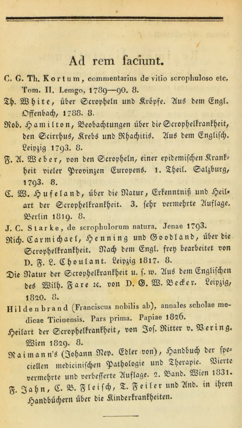 Ad rem faciunt. C. G. Th. Kortum, commentarius de vitio scrophuloso etc, Tom. II. Lemgo, I789—QO. 8. liber 0cropl^eln unb ^vbpfe. fcem (Sngl. Offenbac^, 1788. 0. 9iob, .^amilton, S3eoba4)tun3en uber bie0cropl^eih’anf^eit, ben 0cirr^)u^, .^reb^ unb 9i^ad[)iti^. 2(u^ bem SngUfc^. ^eipjig 1793. 8. X SBeber, »on ben ©crop^etn, einer epibemifd^en ^ranf-- l^eit fieler ^rorinjen (Suropens. 1. X^eil. ©a^burg, 1793. 8. d, SS. .^ufetanb, uber bie matur, (Srbenntni§ unb ipeit» art ber 0crop^)elBran!|)eit. 3. fe^)r i?erme^rte ^tufla^e. 83er(in 1819. 8. J. C. Slarke, de scrophulorum natura. Jenae 1798. SKicf?. garmic^aef/ i?enning unb®ooblanb, uber bie 0cri>p^el!ranf()eit. 97ac^ bem (Sngl. frep bearbeitet Don D. 5. 2. e^oulant. Ceipjig 1817. 8. X)\^ Olatur ber 0crop]()e(h‘anf^)eit u. f. m. 2(u^ bem (Snglifd^en be^ 5S3iIl^. Sare ic. i>on D. ©. 3B. 33 e (fer. Ceipiig, 1820. 8. Hildenbrand (Franciscus nobilis ab), annales scholae me- dicae Ticinensis. Pars prima. Papiae 1826. ipeilart ber 0crop^em-anf^eit, von 3»f. SKitter d. ^erinfl. SBien 1829. 8. SRaimann’« (3c()aiiit 91cp. gblev.Doii), J?anbt)uc^ bcv fpe-- cieHen mcbiciiiif^ieit ^bat^otcgie unb Sl;«apic. 53i«'tc mmefirtc unb ueibcffcrte 3(ufla<je. 2. S5anb. SBicn l83l. g. Safin- e- 25. Sleif<(), £. geitcc unb ?(nb. in i!)vm jjtmbbilbSiem iib«v bie Sinberfronb()eiten.