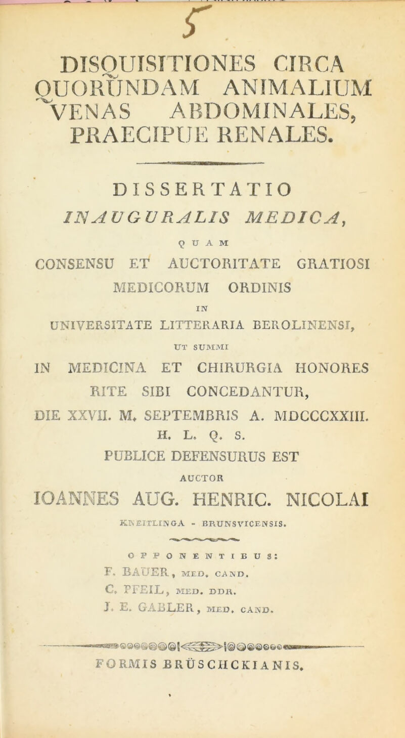 r DISOUISITIONES CIRCA OUORUNDAM ANIMALIUM venas abdominales, PRAECIPUE RENALES. DISSERTATIO INAVGVRALIS MEDICA, 9 U A M CONSENSU ET AUCTORITATE GRATIOSI MEDICORUM ORDINIS IN UNIVERSITATE LITTERARIA BEROLINENSI, UT SUMMI IN MEDICINA ET CHIRURGIA HONORES RITE SIBI CONCEDANTUR, DIE XXVII. M* SEPTEMBRIS A. MDCCCXXIII. H, L. Q. S. PUBLICE DEFENSURUS EST AUCTOR lOANNES AUG. HENRIC. NICOLAI KNEITLINGA - BP.UNSVICENSIS. opponentibus; F. BAlTEP»., meo, cam>. C, PFEIL, MEO. DDK. J. E. GABLEPi, MED, CAND. FORMIS BRUSCIICKIANIS.