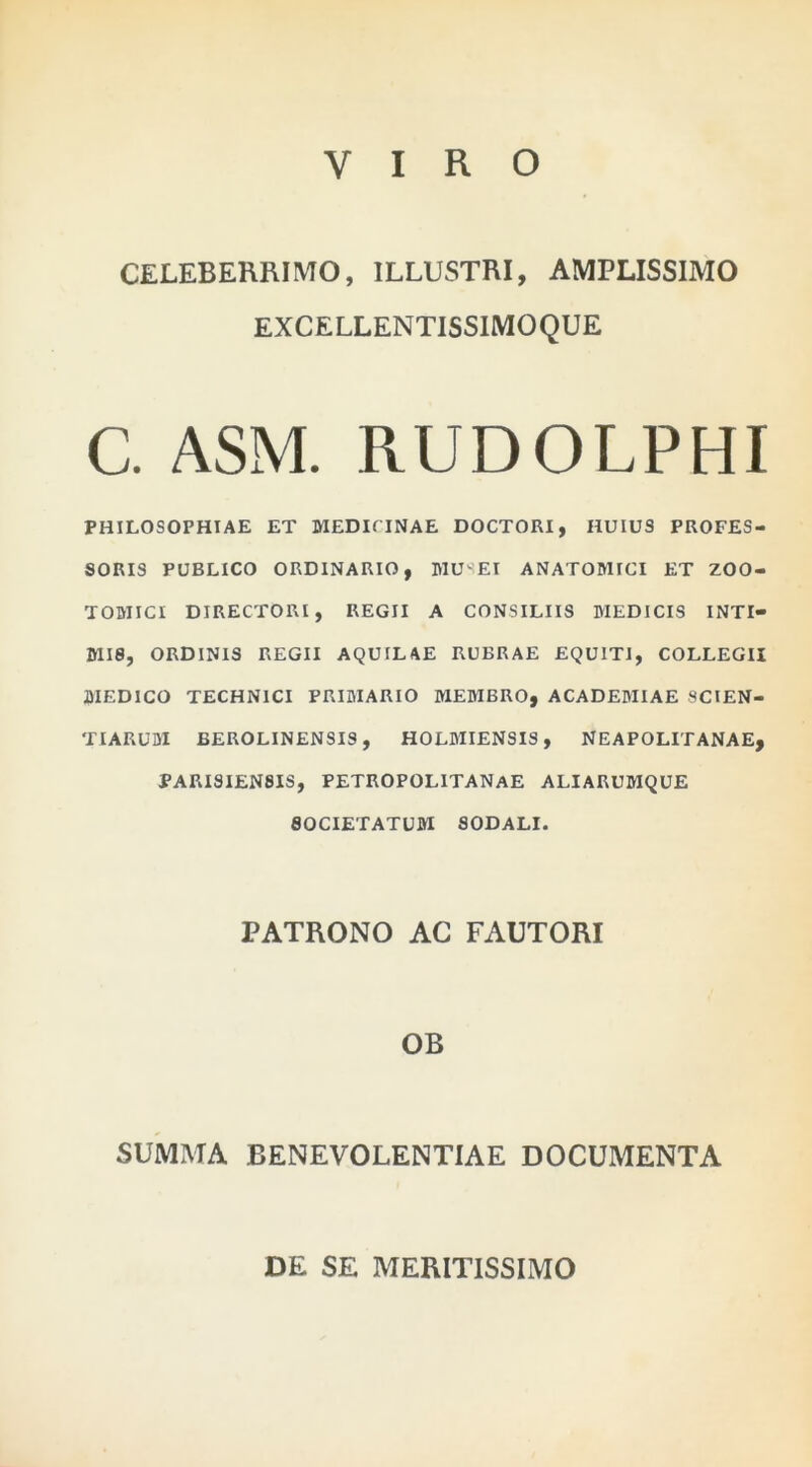 VIRO CELEBERRIMO, ILLUSTRI, AMPLISSIMO EXCELLENTISSIMOQUE C. ASM. RUDOLPHI PHILOSOPHIAE ET MEDICINAE DOCTORI, HUIUS PROFES- SORIS PUBLICO ORDINARIO, MUSEI ANATOMICI ET ZOO- TOMICI DIRECTORI, REGII A CONSILIIS MEDICIS INTI- MIS, ORDINIS REGII AQUILAE RUBRAE EQUITI, COLLEGII MEDICO TECHNICI PRIMARIO MEMBRO, ACADEMIAE SCIEN- TIARUM BEROLINENSIS, HOLBIIENSIS, NEAPOLITANAE, PARISIEN8IS, PETROPOLITANAE ALIARUMQUE SOCIETATUM SODALI. PATRONO AC FAUTORI OB SUMMA BENEVOLENTIAE DOCUMENTA DE SE MERITISSIMO