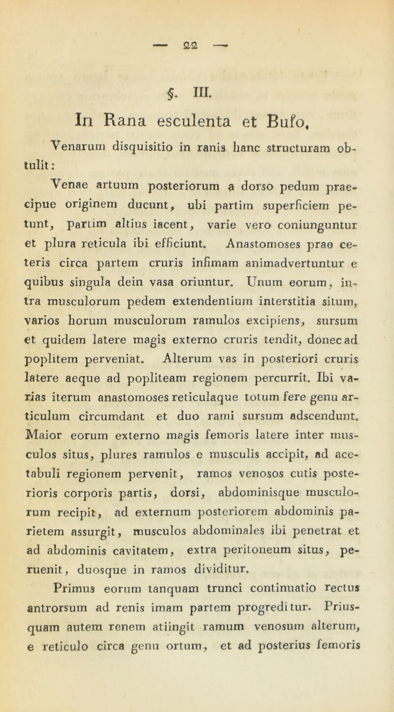 §, III. In Rana esculenta et Bufo, Venarum disquisitio in ranis hanc structuram ob- tulit ; Venae artuum posteriorum a dorso pedum prae- cipue originem ducunt, ubi partim superficiem pe- tunt, partim altius iacent, varie vero coniunguntur et plura reticula ibi efficiunt. Anastomoses prae ce- teris circa partem cruris infimam animadvertuntur e quibus singula dein vasa oriuntur. Unum eorum, in- tra musculorum pedem extendentium interstitia situm, varios horum musculorum ramulos excipiens, sursum et quidem latere magis externo cruris tendit, donec ad poplitem perveniat. Alterum vas in posteriori cruris latere aeque ad popliteam regionem percurrit. Ibi va- rias iterum anastomoses reticulaque totum fere genu ar- ticulum circumdant et duo rami sursum adscendunt. Maior eorum externo magis femoris latere inter mus- culos situs, plures ramulos e musculis accipit, ad ace- tabuli regionem pervenit, ramos venosos cutis poste- rioris corporis partis, dorsi, abdominisque musculo- rum recipit, ad externum posteriorem abdominis pa- rietem assurgit, musculos abdominales ibi penetrat et ad abdominis cavitatem, extra peritoneum situs, pe- ruenit, duosque in ramos dividitur. Primus eorum tanquam trunci continuatio rectus antrorsum ad renis imam partem progreditur. Prius- quam autem renem atiingit ramum venosum alterum, e reticulo circa genu ortum, et ad posterius femoris